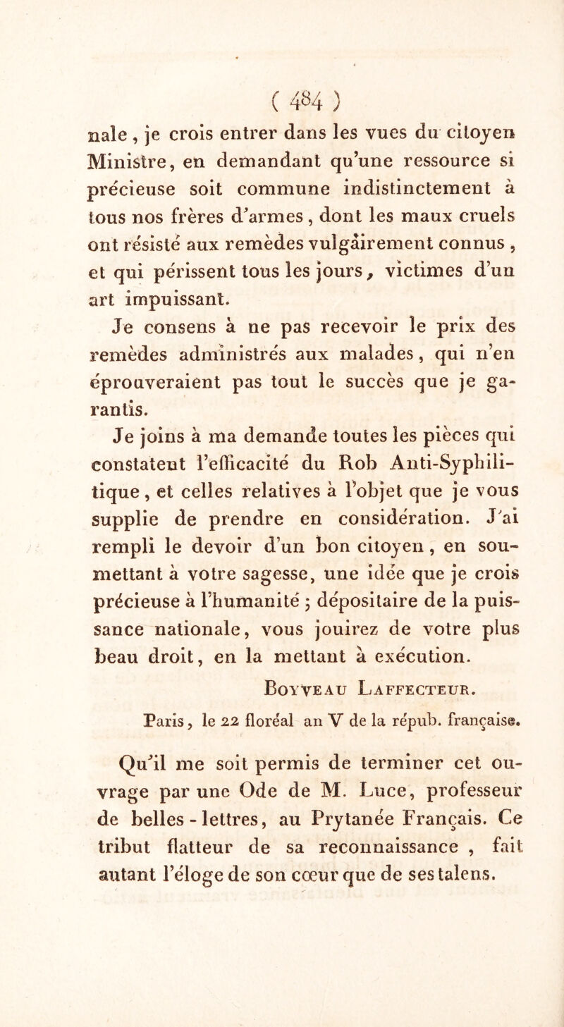 nale, je crois entrer dans les vues du citoyen Ministre, en demandant qu’une ressource si précieuse soit commune indistinctement à tous nos frères d'armes, dont les maux cruels ont résisté aux remèdes vulgairement connus , et qui périssent tous les jours, victimes d’un art impuissant. Je consens à ne pas recevoir le prix des remèdes administrés aux malades , qui n’en éprouveraient pas tout le succès que je ga- rantis. Je joins à ma demande toutes les pièces qui constatent l’efficacité du Rob Anti-Syphili- tique, et celles relatives à l’objet que je vous supplie de prendre en considération. J'ai rempli le devoir d’un bon citoyen, en sou- mettant à votre sagesse, une idée que je crois précieuse à l’humanité ; dépositaire de la puis- sance nationale, vous jouirez de votre plus beau droit, en la mettant à exécution. Boyveau Laffecteur. Paris, le 22 floréal an V de la répub. française. Qu'il me soit permis de terminer cet ou- vrage par une Ode de M. Luce, professeur de belles - lettres, au Prytanée Français. Ce tribut flatteur de sa reconnaissance , fait autant l’éloge de son cœur que de ses talens.