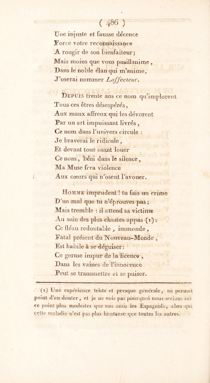 Une injuste et fausse décence !Force votre reconnaissance A rougir de son bienfaiteur; Mais moins que vous pusillanime , Dans le noble élan qui m’anime, «Doserai nommer JLaffecteur. Depuis trente ans ce nom qu’implorent Tous ces êtres désespérés, Aux maux affreux qui les dévorent Par un art impuissant livrés , Ce nom dans l'univers circule : Je braverai le ridicule. Et devant tous osant louer Ce nom, béni dans le silence. Ma Muse fera violence Aux cœurs qui n'osent l’avouer. Homme imprudent ! tu fais un crime D un mal que tu n’éprouves pas ; Mais tremble : il attend sa victime Au sein des plus chastes appas (i) * Ce fléau redoutable , immonde , Datai présent du Nouveau-Monde , Est habile à se tléguiser : Ce germe impur de la licence , Dans les vaines de l’innocence Peut se transmettre et se puiser. (i) Une expe'rieuce triste et presque géne'rale, ne permet point d’en douter, et je ne vois pas pourquoi nous serions sur ce point plus modestes que nos amis les Espagnols , chez (fui. çette maladie n’est pas plus honteuse que toutes les autres.