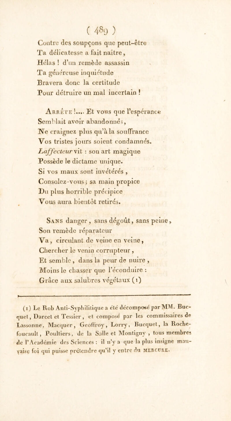 Contre des soupçons que peut-être Ta délicatesse a fait naître, Hélas ! d’un remède assassin Ta généreuse inquiétude Bravera donc la certitude Pour détruire un mal incertain î Arrête !.... Et vous que l’espérance Semblait avoir abandonnés, Ne craignez plus qu’à la souffrance Vos tristes jours soient condamnés. Laffecteur vit : son art magique Possède le dictame unique. Si vos maux sont invétérés , Consolez-vous ; sa main propice Du plus horrible précipice Vous aura bientôt retirés. Sans danger, sans dégoût, sans peine. Son remède réparateur Va, circulant de veine en veine, Chercher le venin corrupteur , Et semble , dans la peur de nuire , Moins le chasser que l’éconduire : Grâce aux salubres végétaux (1) > ■ ■ ■ ■ 1 — —— (i) Le Rob Anti-Syphilitique a été décomposé par MM. Buc- quet, Darcet et Tessier , et composé par les commissaires de Lassonne, Macquer, Geollroy, Lorry, Bucquet, la Roche- foucault, Poultiers, de la Salle et Montigny , tous membre; de l’Académie des Sciences : il n’y a que la plus insigne mau- vaise foi qui puisse prétendre qu’il y entre du mercure.