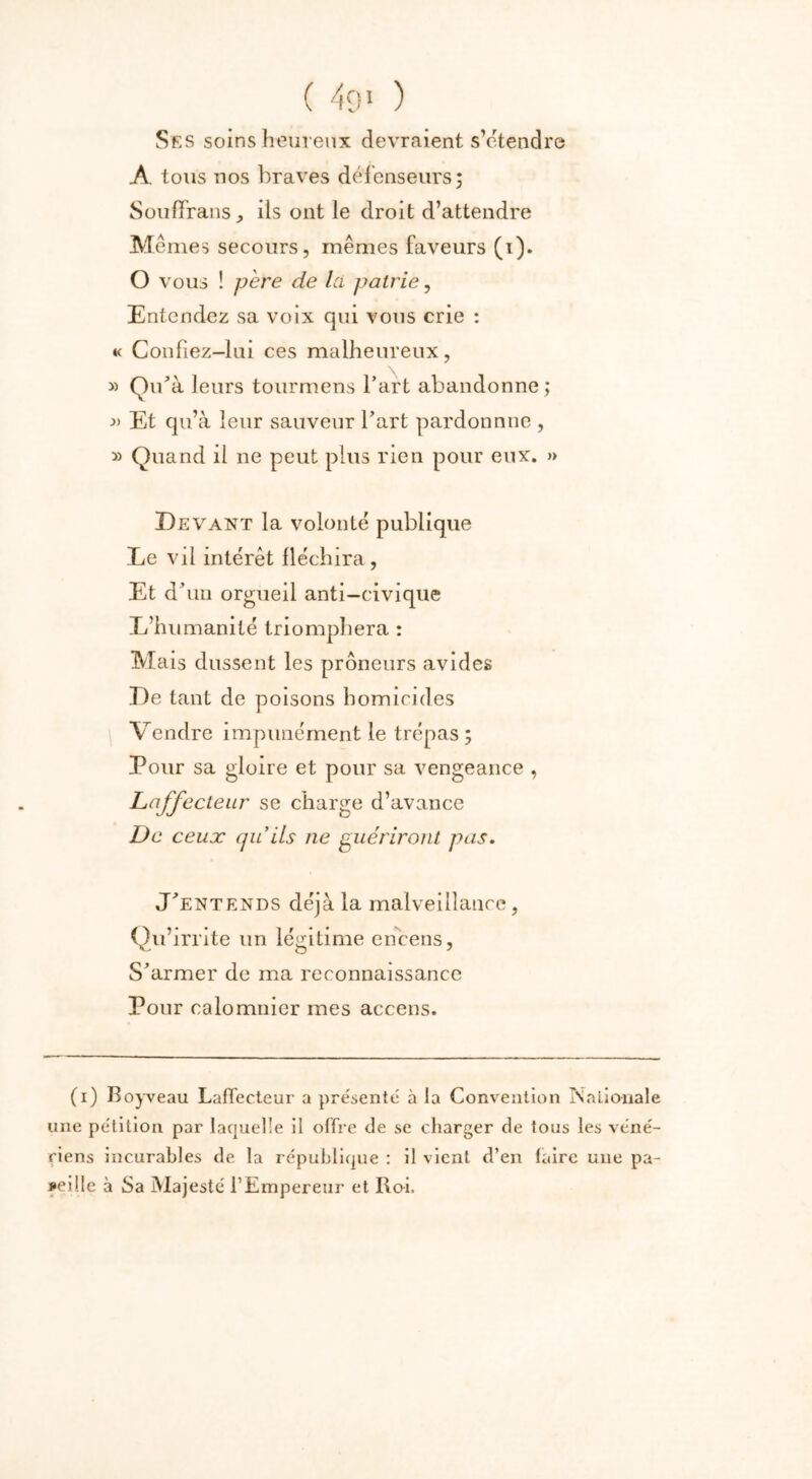 ( 49' ) Ses soins heureux devraient s’étendre A tous nos braves défenseurs; Souffrans, ils ont le droit d’attendre Mêmes secours, mêmes faveurs (i). O vous ! père de Ici patrie, Entendez sa voix qui vous crie : « Confiez-lui ces malheureux, » Qu'à leurs tourmens l’art abandonne; Et qu’à leur sauveur l’art pardonnne , » Quand il ne peut plus rien pour eux. » Devant la volonté publique Le vil intérêt fléchira, Et d’un orgueil anti-civique L’humanité triomphera : Mais dussent les prôneurs avides De tant de poisons homicides Vendre impunément le trépas ; Pour sa gloire et pour sa vengeance , Laffecteur se charge d’avance De ceux quils ne guériront pas. J’entends déjà la malveillance, Qu’irrite un légitime encens, S’armer de ma reconnaissance Pour calomnier mes accens. (i) Boyveau Laffecteur a présenté à la Convention Nationale une pétition par laquelle il offre de se charger de tous les véné- riens incurables de la république : il vient d’en faire une pa- reille à Sa Majesté l’Empereur et Roi.