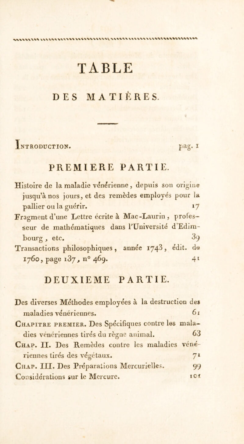 W\\V\VV\ Y YY VW TABLE DES MATIÈRES. Introduction- pag. i PREMIERE PARTIE. Histoire de la maladie vénérienne, depuis son origine jusqu’à nos jours, et des remèdes employés pour la pallier ou la guérir. 17 Fragment d une Lettre écrite à Mac-Laurin, profes- seur de mathématiques dans TUniversité d Edim- bourg , etc. *39 Transactions philosophiques, année 1743 , édit. de 1760, page 187,, n° 469. 41 DEUXIEME PARTIE. Des diverses Méthodes employées à la destruction des maladies vénériennes. 6x Chapitre premier. Des Spécifiques contre les mala- dies vénériennes tirés du règne animal. 63 Chap. II. Des Remèdes contre les maladies véné- riennes tirés des végétaux. 7l Ciiap. III. Des Préparations Mercurielles. 99 Considérations sur le Mercure. ter