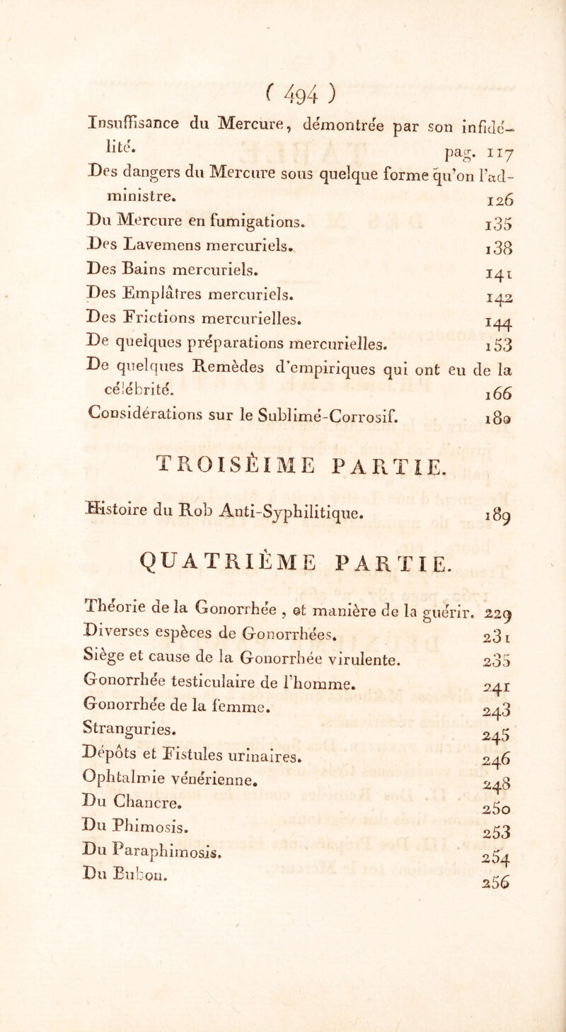 Insuffisance du Mercure, démontrée par son infidé- lité. Des dangers du Mercure sous ministre. Du Mercure en fumigations. Des Lavemens mercuriels* Des Bains mercuriels. Des Emplâtres mercuriels. Des Frictions mercurielles. pag. 117 quelque forme qu’on l’ad- 126 i35 i38 141 142 î44 i53 ont eu de la 166 18a De quelques préparations mercurielles. De quelques Remèdes d’empiriques qui célébrité. Considérations sur le Sublimé-Corrosif. TROISÈIME PARTIE. Histoire du Rob Anti-Syphilitique. QUATRIÈME PARTIE. Théorie de la Gonorrhée , ©t manière de la guérir. Diverses espèces de Gonorrhées. Siège et cause de la Gonorrhée virulente. Gonorrhée testiculaire de l’homme. Gonorrhée de la femme. Stranguries. Dépôts et Fistules urinaires. Ophtalmie vénérienne. Du Chancre. Du Phim osis. Du Paraphimosis. Du Bubon. 229 23 l 235 241 243 245 246 248 2ÔO 253 254 25 6