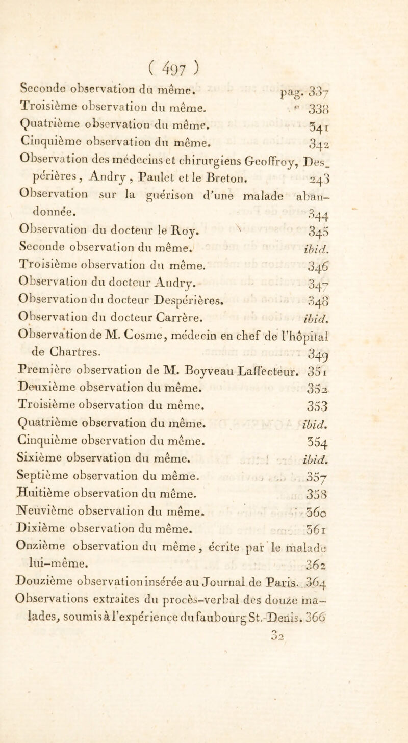 Seconde observation du même. Troisième observation du même. Quatrième observation du même. Cinquième observation du même. pag. 337 0 338 34 c 842 Observation des médecins et chirurgiens Geoffroy, Des périères , Andry , Paillet et le Breton. 248 Observation sur la guérison d'une malade aban- \ donnée. Observation du docteur le Roy. Seconde observation du même. Troisième observation du même. Observation du docteur Andry. Observation du docteur Despérières. Observation du docteur Carrère. Observation de M. Cosme, médecin en chef de l’hôpital de Chartres. 849 Première observation de M. Boyveau Laffecteur. Deuxième observation du même. Troisième observation du même. Quatrième observation du même. 344 345 ibid. 34 6 347 o . o1 040 ibid. 35 1 352 353 ibid. Cinquième observation du même. Sixième observation du même. Septième observation du même. Huitième observation du même. Neuvième observation du même. Dixième observation du même. 354 ibid. 35y 35 S 5 60 56r Onzième observation du même, écrite par le malade lui -même. 362 Douzième observationinsérée au Journal de Paris. 864 Observations extraites du procès-verbal des douze ma- lades, soumis à l’expérience dufaubourg St. Denis. 366