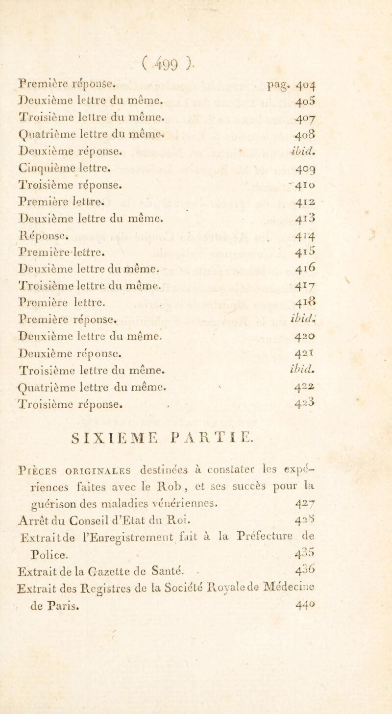 Première réponse. pag. 404 Deuxième lettre du même. 40 5 Troisième lettre du même. 4°7 Quatrième lettre du même. 408 Deuxième réponse. ibid. Cinquième lettre. 409 Troisième réponse. ' 4To Première lettre. 412 Deuxième lettre du même. 418 Réponse. 4'4 Première lettre. 41U Deuxième lettre du même. 416 Troisième lettre du même. 417 Première lettre. 41-8 Première réponse. ibid* Deuxième lettre du même. 420 Deuxième réponse. 42I Troisième lettre du même. ibicL Quatrième lettre du même. 422 Troisième réponse. 428 SIXIEME P A II T I E. Pièces originales destinées à constater les expé- riences faites avec le Rob , et ses succès pour la guérison des maladies vénériennes» 427 Arrêt du Conseil d’Etat du Pcoi. Extrait de l’Enregistrement fait à la Préfecture de Police. 4° 5 Extrait de la Gazette de Santé. • 4^° Extrait des Registres de la Société P.ovale de Médecine de Paris. 44° /