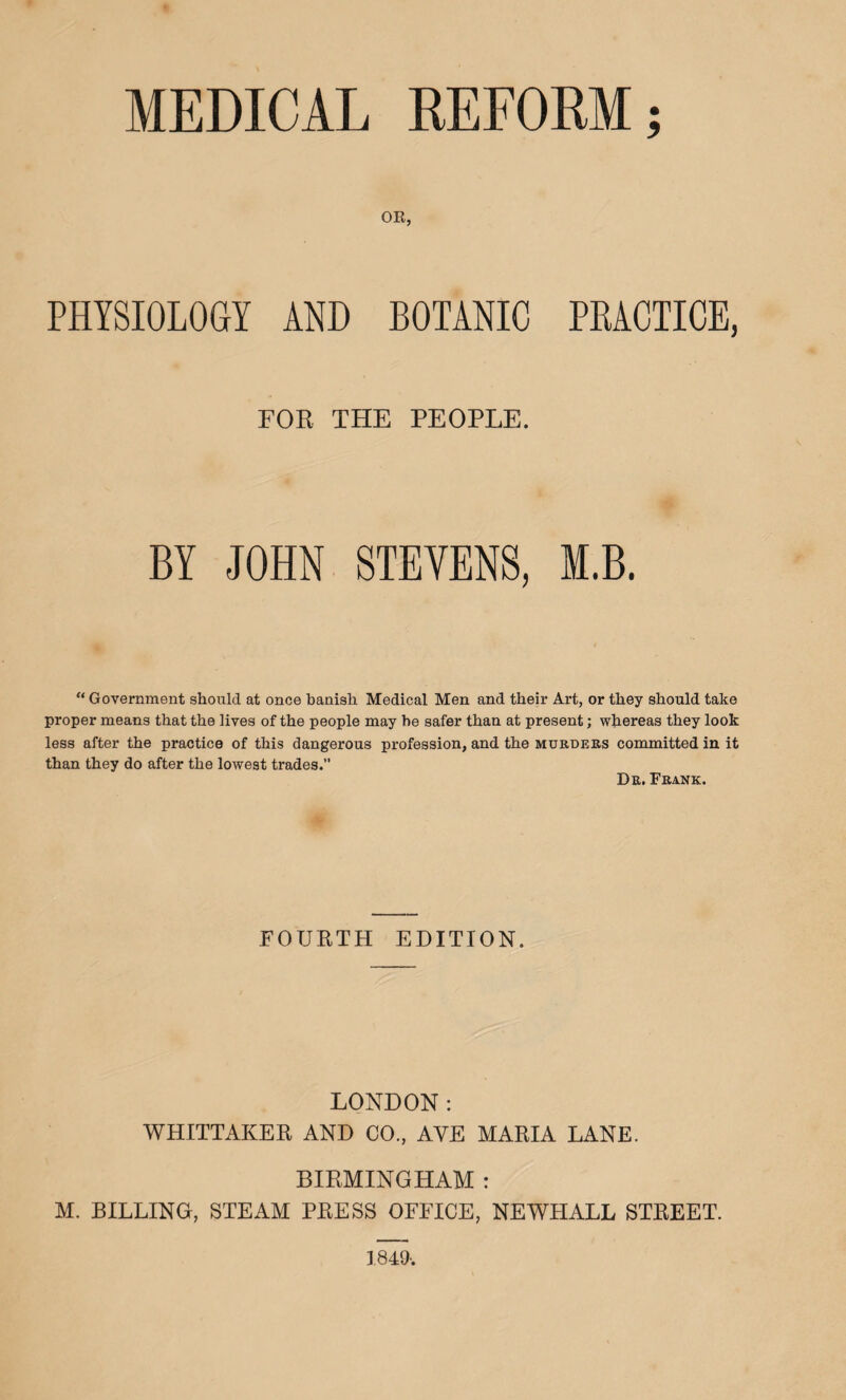 MEDICAL REFORM; OR, PHYSIOLOGY AND BOTANIC PRACTICE, FOR THE PEOPLE. BY JOHN STEVENS, I.B. “ Government should at once banish Medical Men and their Art, or they should take proper means that the lives of the people may he safer than at present; whereas they look less after the practice of this dangerous profession, and the murders committed in it than they do after the lowest trades.” Dr. Frank. FOURTH EDITION. LONDON: WHITTAKER AND CO., AYE MARIA LANE. BIRMINGHAM : M. BILLING, STEAM PRESS OFFICE, NEWFIALL STREET. 1849-.