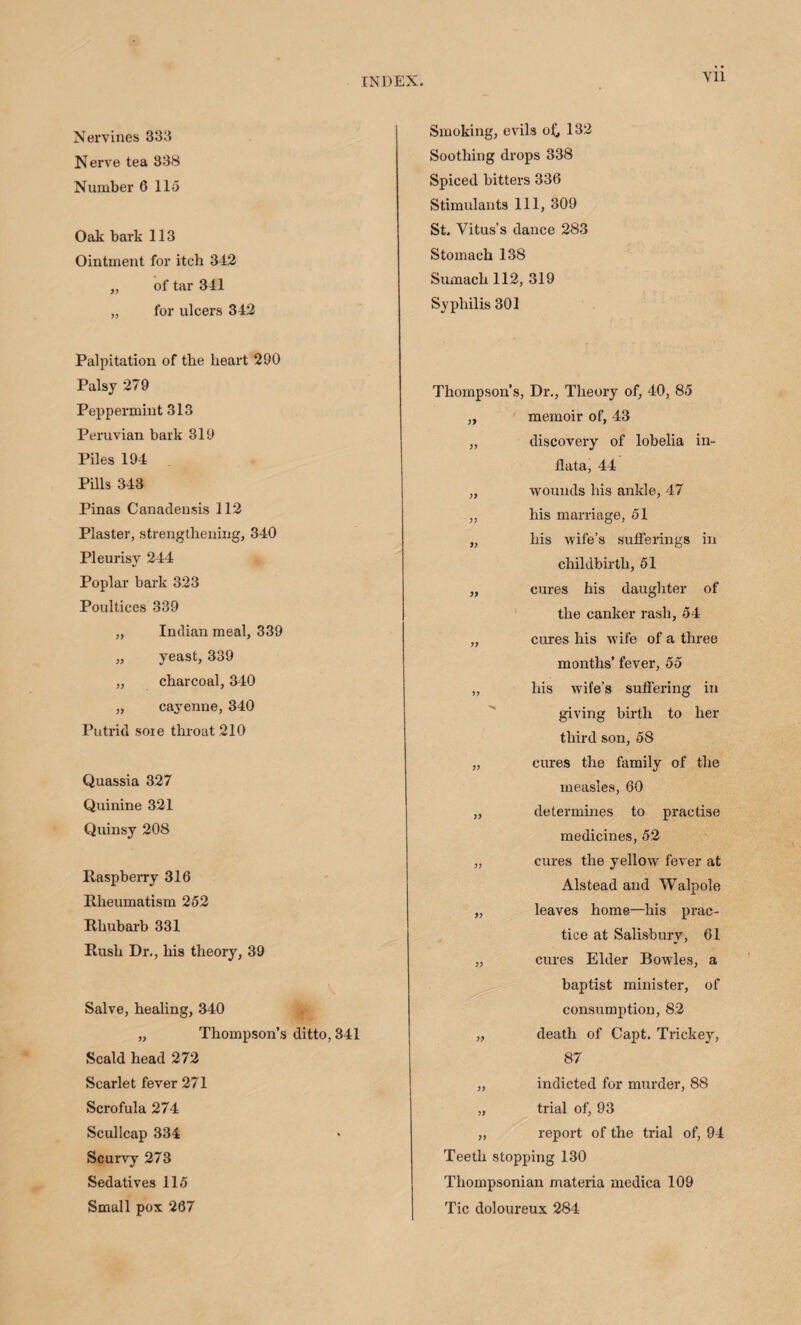 Yll Nervines 333 Nerve tea 338 Number 0 115 Oak bark 113 Ointment for itch 342 „ of tar 341 „ for ulcers 342 Palpitation of the heart 290 Palsy 279 Peppermint 313 Peruvian bark 319 Piles 194 Pills 343 Pinas Canadensis 112 Plaster, strengthening, 340 Pleurisy 244 Poplar bark 323 Poultices 339 ,, Indian meal, 339 „ yeast, 339 „ charcoal, 340 „ cayenne, 340 Putrid sore throat 210 Quassia 327 Quinine 321 Quinsy 208 Raspberry 316 Rheumatism 252 Rhubarb 331 Rush Dr., his theory, 39 Salve, healing, 340 „ Thompson’s ditto, 341 Scald head 272 Scarlet fever 271 Scrofula 274 Scullcap 334 Scurvy 273 Sedatives 115 Small pox 267 Smoking, evils o£, 132 Soothing drops 338 Spiced bitters 336 Stimulants 111, 309 St. Vitus’s dance 283 Stomach 138 Sumach 112, 319 Syphilis 301 Thompson’s, Dr., Theory of, 40, 85 „ memoir of, 43 ,, discovery of lobelia in- flata, 44 „ wounds his ankle, 47 „ his marriage, 51 „ his wife’s sufferings in childbirth, 51 „ cures his daughter of the canker rash, 54 „ cures his wife of a three months’ fever, 55 „ his wife’s suffering in giving birth to her third son, 58 „ cures the family of the measles, 60 ,, determines to practise medicines, 52 „ cures the yellow fever at Alstead and Walpole „ leaves home—his prac¬ tice at Salisbury, 61 „ cures Elder Bowles, a baptist minister, of consumption, 82 „ death of Capt. Trickey, 87 „ indicted for murder, 88 „ trial of, 93 „ report of the trial of, 94 Teeth stopping 130 Thompsonian materia medica 109 Tic doloureux 284