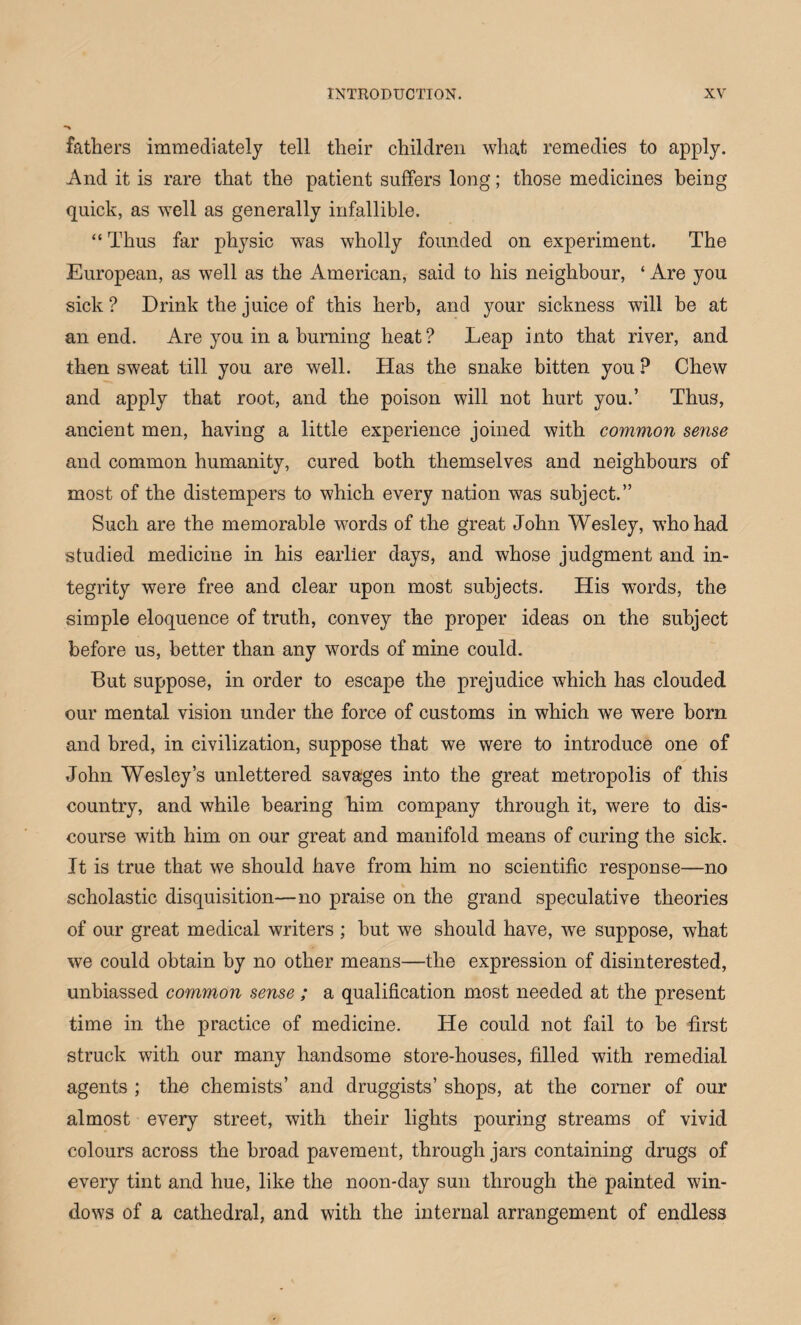 fathers immediately tell their children wliat remedies to apply. And it is rare that the patient suffers long; those medicines being quick, as well as generally infallible. “ Thus far physic was wholly founded on experiment. The European, as well as the American, said to his neighbour, ‘ Are you sick ? Drink the juice of this herb, and your sickness will be at an end. Are you in a burning heat? Leap into that river, and then sweat till you are well. Has the snake bitten you P Chew and apply that root, and the poison will not hurt you.’ Thus, ancient men, having a little experience joined with common sense and common humanity, cured both themselves and neighbours of most of the distempers to which every nation was subject.” Such are the memorable words of the great John Wesley, who had studied medicine in his earlier days, and whose judgment and in¬ tegrity were free and clear upon most subjects. His words, the simple eloquence of truth, convey the proper ideas on the subject before us, better than any words of mine could. But suppose, in order to escape the prejudice which has clouded our mental vision under the force of customs in which we were bom and bred, in civilization, suppose that we were to introduce one of John Wesley’s unlettered savages into the great metropolis of this country, and while bearing him company through it, were to dis¬ course with him on our great and manifold means of curing the sick. It is true that we should have from him no scientific response—no scholastic disquisition—no praise on the grand speculative theories of our great medical writers ; but we should have, we suppose, what we could obtain by no other means—the expression of disinterested, unbiassed common sense; a qualification most needed at the present time in the practice of medicine. He could not fail to be first struck with our many handsome store-houses, filled with remedial agents ; the chemists’ and druggists’ shops, at the corner of our almost every street, with their lights pouring streams of vivid colours across the broad pavement, through jars containing drugs of every tint and hue, like the noon-day sun through the painted win¬ dows of a cathedral, and with the internal arrangement of endless