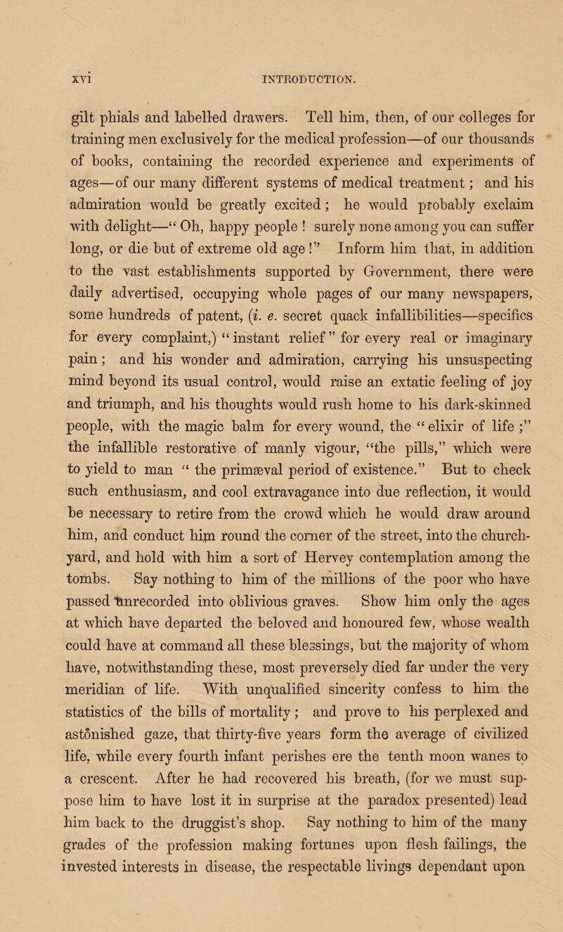 gilt phials and labelled drawers. Tell him, then, of onr colleges for training men exclusively for the medical profession—of our thousands of hooks, containing the recorded experieuce and experiments of ages—of our many different systems of medical treatment; and his admiration would be greatly excited; he would probably exclaim with delight—“ Oh, happy people ! surely none among you can suffer long, or die but of extreme old age ! ” Inform him that, in addition to the vast establishments supported by Government, there were daily advertised, occupying whole pages of our many newspapers, some hundreds of patent, (i. e. secret quack infallibilities—specifics for every complaint,) “ instant relief ” for every real or imaginary pain; and his wonder and admiration, carrying his unsuspecting mind beyond its usual control, would raise an extatic feeling of joy and triumph, and his thoughts would rush home to his dark-skinned people, with the magic balm for every wound, the “ elixir of life the infallible restorative of manly vigour, “the pills,” which were to yield to man 11 the primaeval period of existence.” But to check such enthusiasm, and cool extravagance into due reflection, it would be necessary to retire from the crowd which he would draw around him, and conduct him round the corner of the street, into the church¬ yard, and hold with him a sort of Hervey contemplation among the tombs. Say nothing to him of the millions of the poor who have passed Unrecorded into oblivious graves. Show him only the ages at which have departed the beloved and honoured few, whose wealth could have at command all these blessings, but the majority of whom have, notwithstanding these, most preversely died far under the very meridian of life. With unqualified sincerity confess to him the statistics of the bills of mortality ; and prove to his perplexed and astonished gaze, that thirty-five years form the average of civilized life, while every fourth infant perishes ere the tenth moon wanes to a crescent. After he had recovered his breath, (for we must sup¬ pose him to have lost it in surprise at the paradox presented) lead him back to the druggist’s shop. Say nothing to him of the many grades of the profession making fortunes upon flesh failings, the invested interests in disease, the respectable livings dependant upon