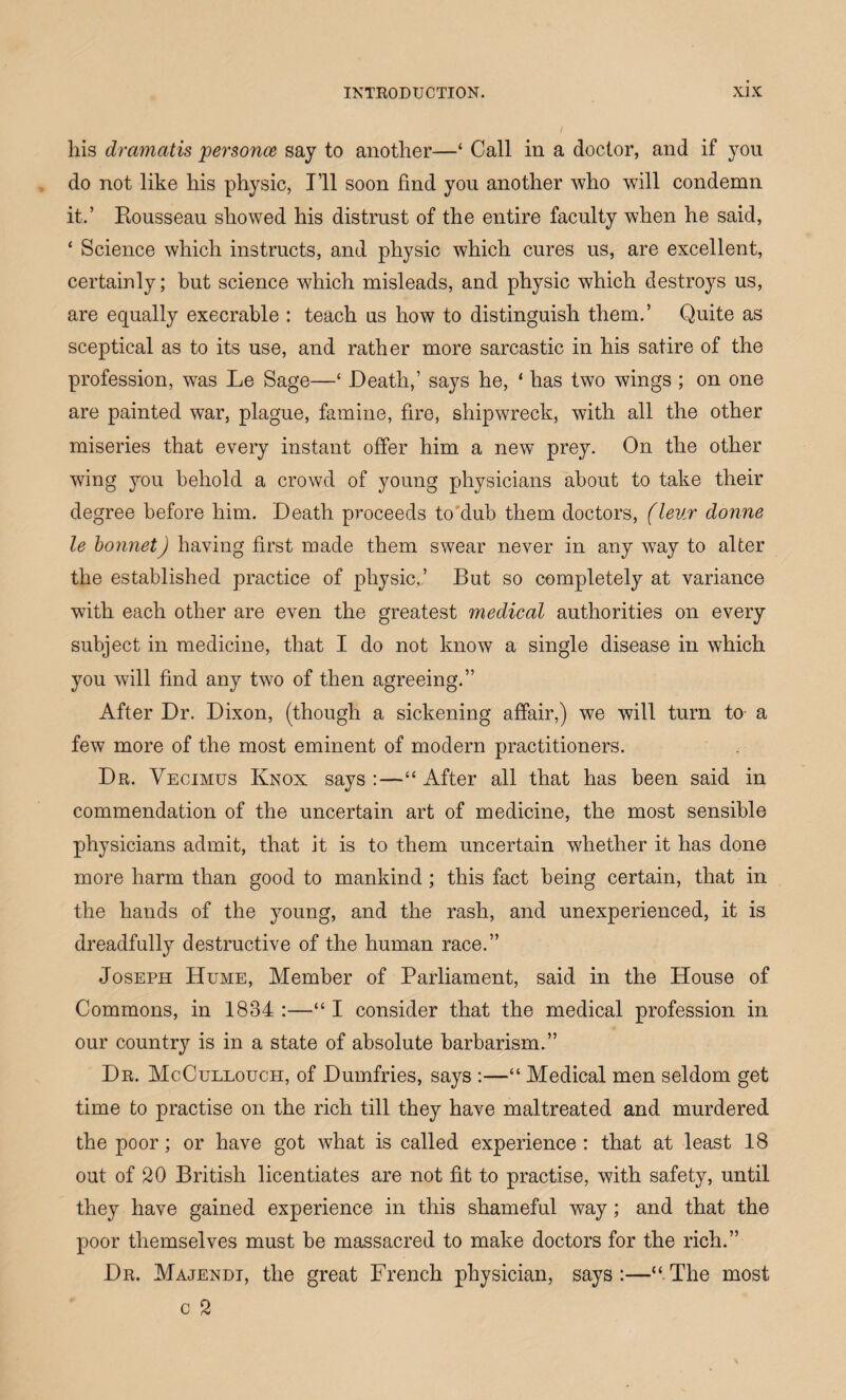 his dramatis persona say to another—‘ Call in a doctor, and if you do not like his physic, I’ll soon find you another who will condemn it.’ Kousseau showed his distrust of the entire faculty when he said, ‘ Science which instructs, and physic which cures us, are excellent, certainly; but science which misleads, and physic which destroys us, are equally execrable : teach us how to distinguish them.’ Quite as sceptical as to its use, and rather more sarcastic in his satire of the profession, was Le Sage—£ Death,’ says he, 4 has two wings ; on one are painted war, plague, famine, fire, shipwreck, with all the other miseries that every instant offer him a new prey. On the other wing you behold a crowd of young physicians about to take their degree before him. Death proceeds to dub them doctors, (leur donne le bonnet) having first made them swear never in any way to alter the established practice of physic.’ But so completely at variance with each other are even the greatest medical authorities on every subject in medicine, that I do not know a single disease in which you will find any two of then agreeing.” After Dr. Dixon, (though a sickening affair,) we will turn to a few more of the most eminent of modern practitioners. Dr. Vegimus Knox says :—44 After all that has been said in commendation of the uncertain art of medicine, the most sensible physicians admit, that it is to them uncertain whether it has done more harm than good to mankind; this fact being certain, that in the hands of the young, and the rash, and unexperienced, it is dreadfully destructive of the human race.” Joseph Hume, Member of Parliament, said in the House of Commons, in 1834 :—441 consider that the medical profession in our country is in a state of absolute barbarism.” Dr. McCullouch, of Dumfries, says :—44 Medical men seldom get time to practise on the rich till they have maltreated and murdered the poor; or have got what is called experience: that at least 18 out of 20 British licentiates are not fit to practise, with safety, until they have gained experience in this shameful way; and that the poor themselves must be massacred to make doctors for the rich.” Dr. Majendi, the great French physician, says:—“The most c 2