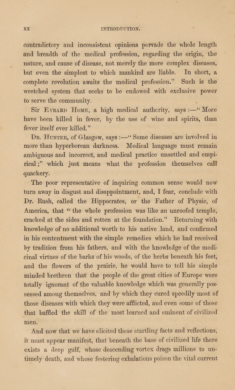 contradictory and inconsistent opinions pervade the whole length and breadth of the medical profession, regarding the origin, the nature, and cause of disease, not merely the more complex diseases, but even the simplest to which mankind are liable. In short, a complete revolution awaits the medical profession.” Such is the wretched system that seeks to he endowed with exclusive power to serve the community. Sir Evrard Home, a high medical authority, says :—“ More have been killed in fever, by the use of wine and spirits, than fever itself ever killed.” Dr. Hunter, of Glasgow, says :—“ Some diseases are involved in more than hyperborean darkness. Medical language must remain ambiguous and incorrect, and medical practice unsettled and empi¬ rical which just means what the profession themselves call quackery. The poor representative of inquiring common sense would now turn away in disgust and disappointment, and, I fear, conclude with Dr. Rush, called the Hippocrates, or the Father of Physic, of America, that “ the whole profession was like an unroofed temple, cracked at the sides and rotten at the foundation.” Returning with knowledge of no additional worth to his native land, and confirmed in his contentment with the simple remedies which he had received by tradition from his fathers, and with the knowledge of the medi¬ cinal virtues of the barks of his woods, of the herbs beneath his feet, and the flowers of the prairie, he would have to tell his simple minded brethren that the people of the great cities of Europe were totally ignorant of the valuable knowledge which was generally pos¬ sessed among themselves, and by which they cured speedily most of those diseases with which they were afflicted, and even some of those that baffled the skill of the most learned and eminent of civilized men. And now that we have elicited these startling facts and reflections, it must appear manifest, that beneath the base of civilized life there exists a deep gulf, whose descending vortex drags millions to un¬ timely death, and whose festering exhalations poison the vital current