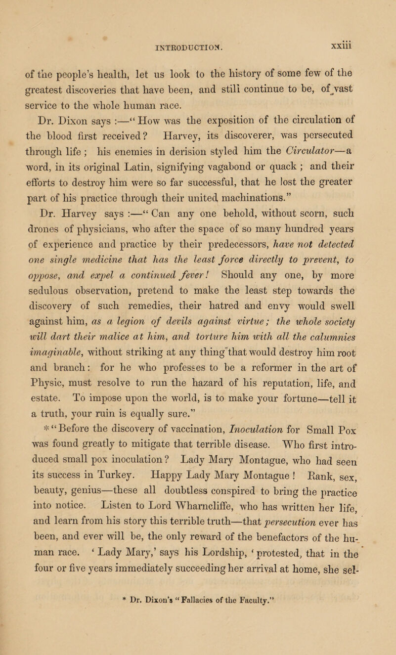 of the people’s health, let us look to the history of some few of the greatest discoveries that have been, and still continue to he, ofvast service to the whole human race. Dr. Dixon says :—“How was the exposition of the circulation of the blood first received? Harvey, its discoverer, was persecuted through life ; his enemies in derision styled him the Circulator—a word, in its original Latin, signifying vagabond or quack ; and their efforts to destroy him were so far successful, that he lost the greater part of his practice through their united machinations.” Dr. Harvey says :—“ Can any one behold, without scorn, such drones of physicians, who after the space of so many hundred years of experience and practice by their predecessors, have not detected one single medicine that has the least force directly to prevent, to oppose, and expel a continued fever l Should any one, by more sedulous observation, pretend to make the least step towards the discovery of such remedies, their hatred and envy would swell against him, as a legion of devils against virtue; the whole society will dart their malice at him, and torture him with all the calumnies imaginable, without striking at any thingthat would destroy him root and branch: for he who professes to be a reformer in the art of Physic, must resolve to run the hazard of his reputation, life, and estate. To impose upon the world, is to make your fortune—tell it a truth, your ruin is equally sure.” *“ Before the discovery of vaccination, Inoculation for Small Pox was found greatly to mitigate that terrible disease. Who first intro¬ duced small pox inoculation ? Lady Mary Montague, who had seen its success in Turkey. Happy Lady Mary Montague ! Kank, sex, beauty, genius—these all doubtless conspired to bring the practice into notice. Listen to Lord Wharncliffe, who has written her life, and learn from his story this terrible truth—that persecution ever has been, and ever will be, the only reward of the benefactors of the hu¬ man race. ‘ Lady Mary,’ says his Lordship, ‘ protested, that in the four or five years immediately succeeding her arrival at home, she sel- * Dr. Dixon’s “Fallacies of the Faculty.