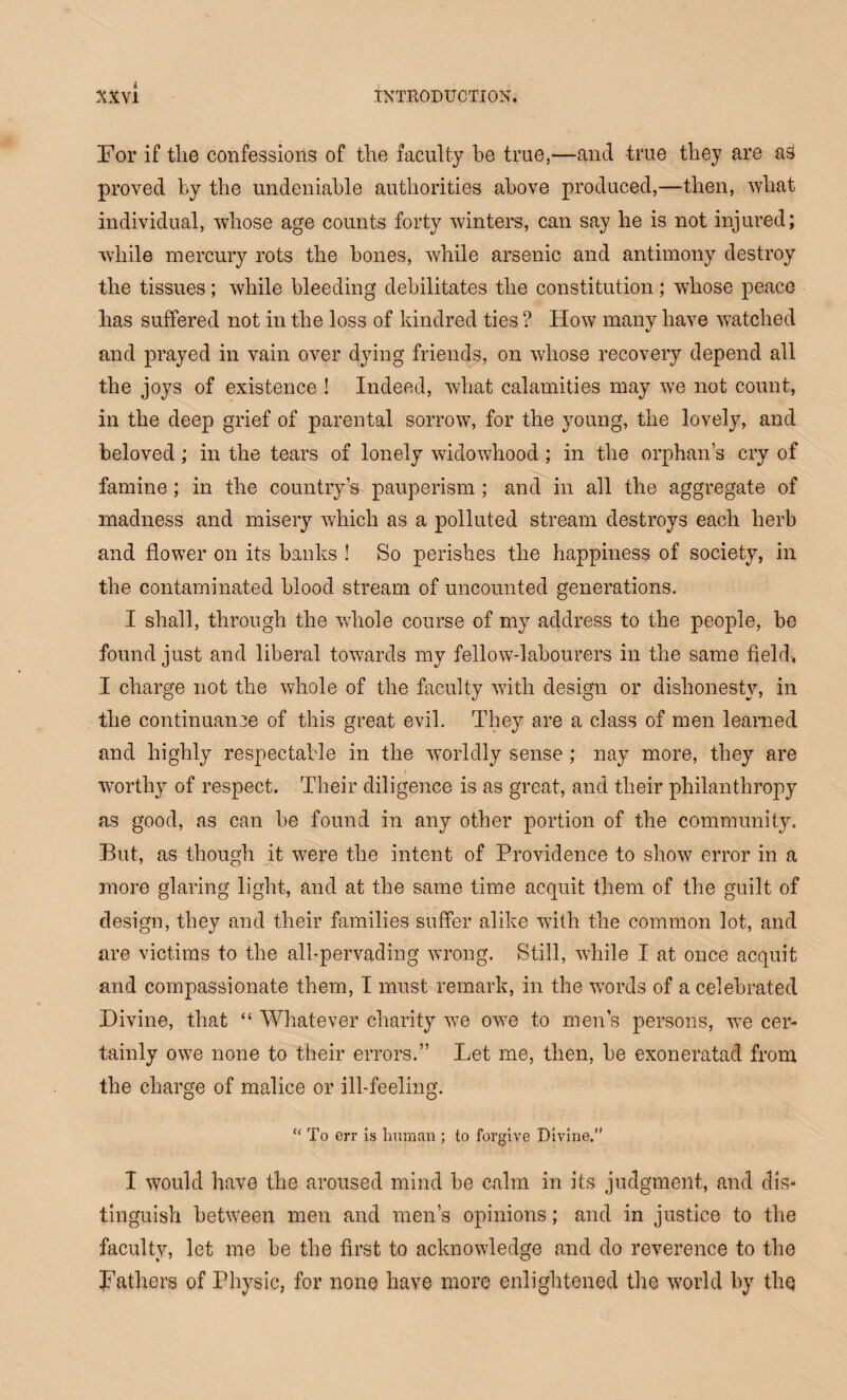 For if the confessions of the faculty he true,—and true they are as proved by the undeniable authorities above produced,—then, what individual, whose age counts forty winters, can say he is not injured; while mercury rots the bones, while arsenic and antimony destroy the tissues; while bleeding debilitates the constitution; whose peace has suffered not in the loss of kindred ties ? How many have watched and prayed in vain over dying friends, on whose recovery depend all the joys of existence ! Indeed, what calamities may we not count, in the deep grief of parental sorrow, for the young, the lovely, and beloved; in the tears of lonely widowhood; in the orphan’s cry of famine; in the country’s pauperism ; and in all the aggregate of madness and misery which as a polluted stream destroys each herb and flower on its banks ! So perishes the happiness of society, in the contaminated blood stream of uncounted generations. I shall, through the whole course of my address to the people, be found just and liberal towards my fellow-labourers in the same field, I charge not the whole of the faculty with design or dishonesty, in the continuance of this great evil. They are a class of men learned and highly respectable in the worldly sense ; nay more, they are worthy of respect. Their diligence is as great, and their philanthropy as good, as can be found in any other portion of the community. But, as though it were the intent of Providence to show error in a more glaring light, and at the same time acquit them of the guilt of design, they and their families suffer alike with the common lot, and are victims to the all-pervading wrong. Still, while I at once acquit and compassionate them, I must remark, in the wrords of a celebrated Divine, that “ Whatever charity v7e owe to men’s persons, we cer¬ tainly ow7e none to their errors.” Let me, then, be exoneratad from the charge of malice or ill-feeling. “ To err is human ; to forgive Divine. I would have the aroused mind be calm in its judgment, and dis¬ tinguish between men and men’s opinions; and in justice to the faculty, let me be the first to acknowledge and do reverence to the Fathers of Physic, for none have more enlightened the world by the