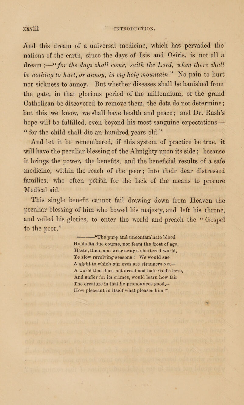 And this dream of a universal medicine, which has pervaded the nations of the earth, since the days of Isis and Osiris, is not all a dream ;—“for the days shall come, saith the Lord, when there shall he nothing to hurt, or annoy, in my holy mountain. No pain to hurt nor sickness to annoy. But whether diseases shall be banished from the gate, in that glorious period of the millennium, or the grand Catholican be discovered to remove them, the data do not determine; but this we know, we shall have health and peace; and Dr. Bush’s hope will be fulfilled, even beyond his most sanguine expectations— “ for the child shall die an hundred years old.” And let it be remembered, if this system of practice be true, it will have the peculiar blessing of the Almighty upon its side; because it brings the power, the benefits, and the beneficial results of a safe medicine, within the reach of the poor; into their dear distressed families, who often perish for the lack of the means to procure Medical aid. This single benefit cannot fail drawing down from Heaven the peculiar blessing of him who bowed his majesty, and left his throne, and veiled his glories, to enter the world and preach the “ Gospel to the poor.” —— “The pure and uncontam'nate blood Holds its due course, nor fears the frost of age. Haste, then, and wear away a shattered world. Ye slow revolving seasons ! We would see A sight to which our eyes are strangers yet— A world that does not dread and hate God's laws, And suffer for its crimes, would learn how fair The creature is that he pronounces good,— How pleasant in itself what pleases him !’’