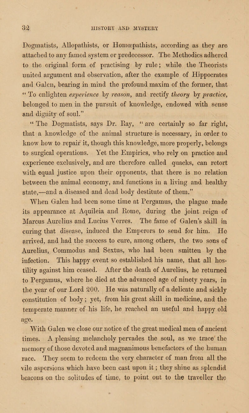 Q ^ Dogmatists, Allopatliists, or Ilomcepathists, according as they are attached to any famed system or predecessor. The Methodics adhered to the original form of practising by rule; while the Theorists united argument and observation, after the example of Hippocrates and Galen, bearing in mind the profound maxim of the former, that “ To enlighten experience by reason, and rectify theory by practice, belonged to men in the pursuit of knowledge, endowed with sense and dignity of soul.” “ The Dogmatists, says Dr. Ray, “ are certainly so far right, that a knowledge of the animal structure is necessary, in order to know how to repair it, though this knowledge, more properly, belongs to surgical operations. Yet the Empirics, who rely on practice and experience exclusively, and are therefore called quacks, can retort with equal justice upon their opponents, that there is no relation between the animal economy, and functions in a living and healthy state,—and a diseased and dead body destitute of them.” “When Galen had been some time at Pergamus, the plague made its appearance at Aquileia and Rome, during the joint reign of Marcus Aurelius and Lucius Verres. The fame of Galen’s skill in curing that disease, induced the Emperors to send for him. He arrived, and had the success to cure, among others, the two sons of Aurelius, Commodus and Sextus, who had been smitten by the infection. This happy event so established his name, that all hos¬ tility against him ceased. After the death of Aurelius, he returned to Pergamus, where he died at the advanced age of ninety years, in the year of our Lord 200. He was naturally of a delicate and sickly constitution of body; yet, from his great skill in medicine, and the temperate manner of his life, he reached an useful and happy old age. With Galen we close our notice of the great medical men of ancient times. A pleasing melancholy pervades the soul, as we trace the memory of those devoted and magnanimous benefactors of the human race. They seem to redeem the very character of man from all the vile aspersions which have been cast upon it; they shine as splendid beacons on the solitudes of time, to point out to the traveller the