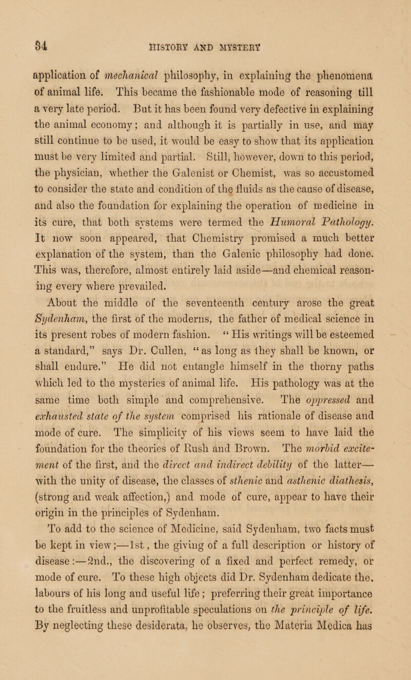 application of mechanical philosophy, in explaining the phenomena of animal life. This became the fashionable mode of reasoning till a very late period. But it has been found very defective in explaining the animal economy; and although it is partially in use, and may still continue to be used, it would be easy to show that its application must be very limited and partial. Still, however, down to this period, the physician, whether the Galenist or Chemist, was so accustomed to consider the state and condition of the fluids as the cause of disease, and also the foundation for explaining the operation of medicine in its cure, that both systems were termed the Humoral Pathology. It now soon appeared, that Chemistry promised a much better explanation of the system, than the Galenic philosophy had done. This was, therefore, almost entirely laid aside—and chemical reason¬ ing every where prevailed. About the middle of the seventeenth century arose the great Sydenham, the first of the moderns, the father of medical science in its present robes of modem fashion. “ His writings will be esteemed a standard,” says Dr. Cullen, “as long as they shall be known, or shall endure.” He did not entangle himself in the thorny paths which led to the mysteries of animal life. His pathology was at the same time both simple and comprehensive. The oppressed and exhausted state of the system comprised his rationale of disease and mode of cure. The simplicity of his views seem to have laid the foundation for the theories of Rush and Brown. The morbid excite¬ ment of the first, and the direct and indirect debility of the latter— with the unity of disease, the classes of sthenic and asthenic diathesis, (strong and weak affection,) and mode of cure, appear to have their origin in the principles of Sydenham. To add to the science of Medicine, said Sydenham, two facts must be kept in view;—1st, the giving of a full description or history of disease:—2nd., the discovering of a fixed and perfect remedy, or mode of cure. To these high objects did Dr. Sydenham dedicate the. labours of his long and useful life; preferring their great importance to the fruitless and unprofitable speculations on the principle of life. By neglecting these desiderata, he observes, the Materia Medica has