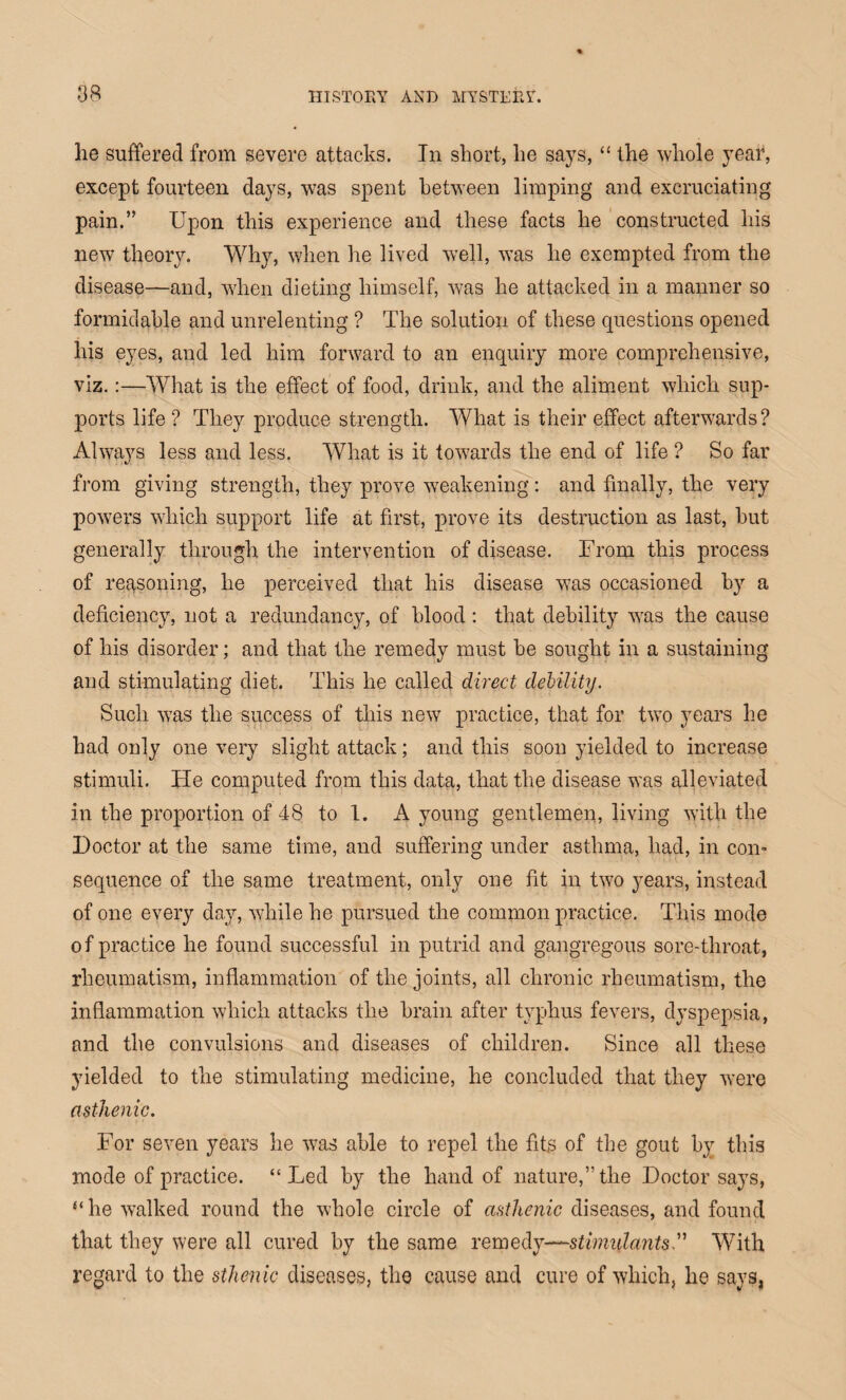 he suffered from severe attacks. In short, he says, “ the whole year, except fourteen days, was spent between limping and excruciating pain.” Upon this experience and these facts he constructed his new theory. Why, when he lived well, was he exempted from the disease—and, when dieting himself, was he attacked in a manner so formidable and unrelenting ? The solution of these questions opened his eyes, and led him forward to an enquiry more comprehensive, viz.:—What is the effect of food, drink, and the aliment which sup¬ ports life ? They produce strength. What is their effect afterwards? Always less and less. What is it towards the end of life ? So far from giving strength, they prove weakening: and finally, the very powers which support life at first, prove its destruction as last, but generally through the intervention of disease. From this process of reasoning, he perceived that his disease was occasioned by a deficiency, not a redundancy, of blood: that debility was the cause of his disorder; and that the remedy must be sought in a sustaining and stimulating diet. This he called direct debility. Such was the success of this new practice, that for two years he had only one very slight attack; and this soon yielded to increase stimuli. He computed from this data, that the disease was alleviated in the proportion of 48 to 1. A young gentlemen, living with the Doctor at the same time, and suffering under asthma, had, in con¬ sequence of the same treatment, only one fit in two years, instead of one every day, while he pursued the common practice. This mode of practice he found successful in putrid and gangregous sore-throat, rheumatism, inflammation of the joints, all chronic rheumatism, the inflammation which attacks the brain after typhus fevers, dyspepsia, and the convulsions and diseases of children. Since all these yielded to the stimulating medicine, he concluded that they were asthenic. For seven years he was able to repel the fits of the gout by this mode of practice. “Led by the hand of nature,” the Doctor says, “he walked round the whole circle of asthenic diseases, and found that they were all cured by the same remed y—stimulants With regard to the sthenic diseases, the cause and cure of which, lie says,
