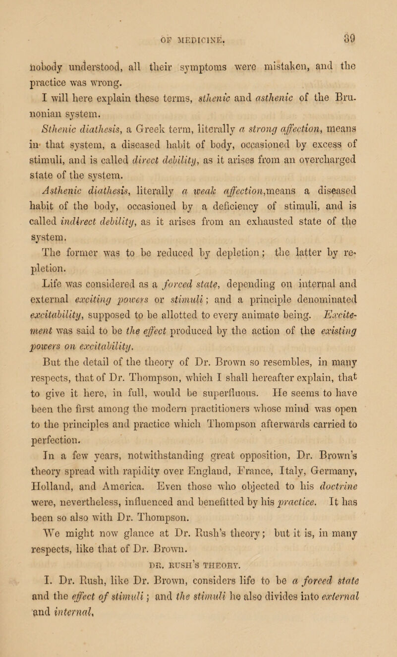 nobody understood, all tlieir symptoms were mistaken, and the practice was wrong. I will here explain these terms, sthenic and asthenic of the Bru- nonian system. Sthenic diathesis, a Greek term, literally a strong affection, means in that system, a diseased habit of body, occasioned by excess of stimuli, and is called direct debility, as it arises from an overcharged state of the system. Asthenic diathesis, literally a weak affection,means a diseased habit of the body, occasioned by a deficiency of stimuli, and is called indirect debility, as it arises from an exhausted state of the system. The former was to be reduced by depletion; the latter by re¬ pletion. Life was considered as a forced state, depending on internal and external exciting powers or stimuli; and a principle denominated excitability, supposed to be allotted to every animate being. Excite¬ ment was said to be the effect produced by the action of the existing powers on excitability. But the detail of the theory of Dr. Brown so resembles, in many respects, that of Dr. Thompson, which I shall hereafter explain, that to give it here, in full, would be superfluous. He seems to have been the first among the modern practitioners whose mind was open to the principles and practice which Thompson afterwards carried to perfection. In a fewT years, notwithstanding great opposition, Dr. Brown’s theory spread with rapidity over England, France, Italy, Germany, Holland, and America. Even those who objected to his doctrine were, nevertheless, influenced and benefitted by his practice. It has been so also with Dr. Thompson. We might now glance at Dr. Bush’s theory; but it is, in many respects, like that of Dr. Brown. du. bush’s theoby. I. Dr. Rush, like Dr. Brown, considers life to be a forced state and the effect of stimuli; and the stimuli he also divides into external and internal,