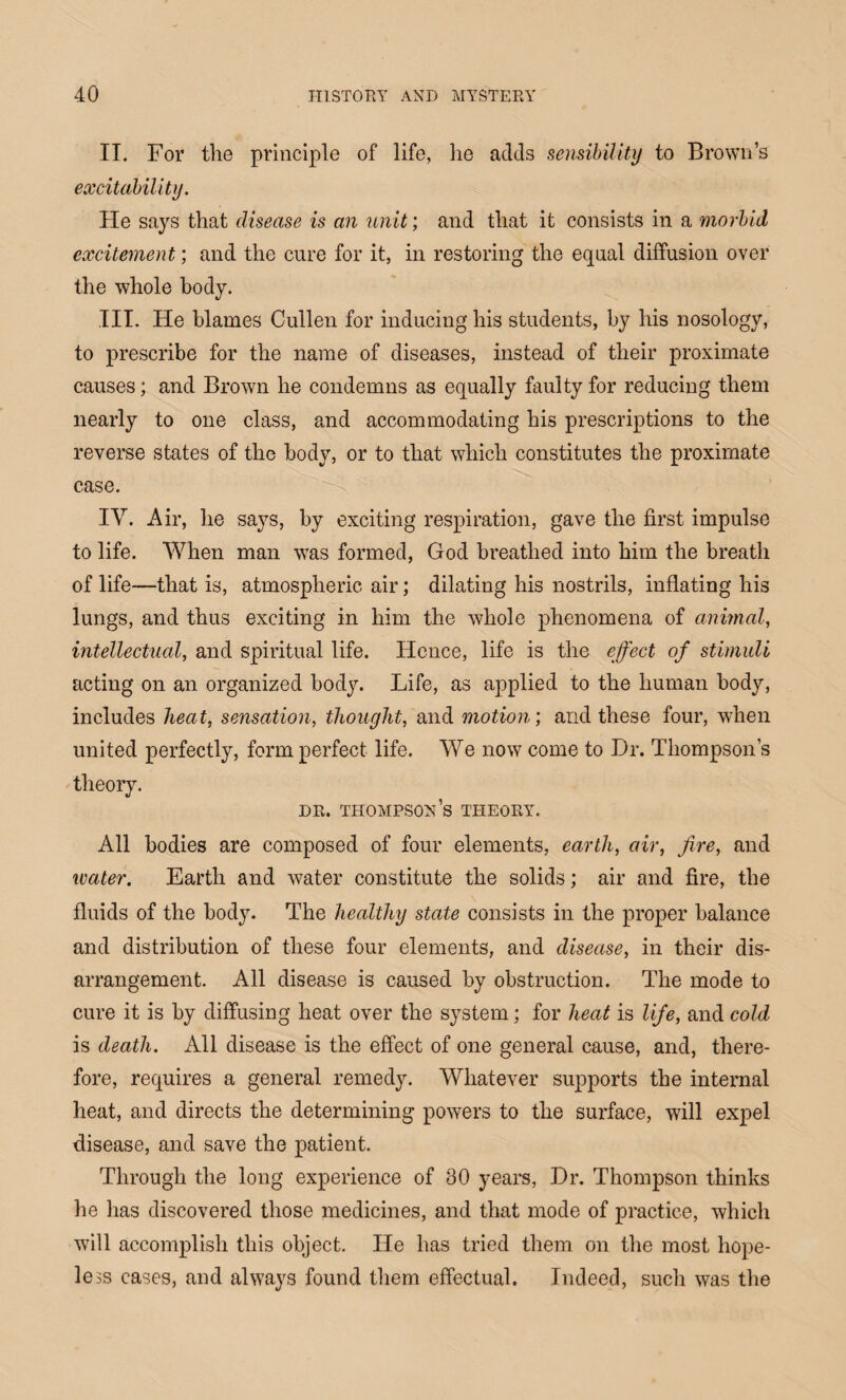 IT. For the principle of life, he adds sensibility to Brown’s excitability. He says that disease is an unit; and that it consists in a morbid excitement; and the cure for it, in restoring the equal diffusion over the whole body. III. He blames Cullen for inducing his students, by his nosology, to prescribe for the name of diseases, instead of their proximate causes; and Brown he condemns as equally faulty for reducing them nearly to one class, and accommodating his prescriptions to the reverse states of the body, or to that which constitutes the proximate case. IV. Air, he says, by exciting respiration, gave the first impulse to life. When man w?as formed, God breathed into him the breath of life—that is, atmospheric air; dilating his nostrils, inflating his lungs, and thus exciting in him the whole phenomena of animal, intellectual, and spiritual life. Hence, life is the effect off stimuli acting on an organized body. Life, as applied to the human body, includes heat, sensation, thought, and motion', and these four, when united perfectly, form perfect life. We now come to Hr. Thompson’s theory. dr. Thompson’s theory. All bodies are composed of four elements, earth, air, ffire, and water. Earth and water constitute the solids; air and fire, the fluids of the body. The healthy state consists in the proper balance and distribution of these four elements, and disease, in their dis¬ arrangement. All disease is caused by obstruction. The mode to cure it is by diffusing heat over the system; for heat is liffe, and cold is death. All disease is the effect of one general cause, and, there¬ fore, requires a general remedy. Whatever supports the internal heat, and directs the determining powers to the surface, will expel disease, and save the patient. Through the long experience of 30 years, Hr. Thompson thinks he has discovered those medicines, and that mode of practice, which will accomplish this object. He has tried them on the most hope¬ less cases, and always found them effectual. Indeed, such was the