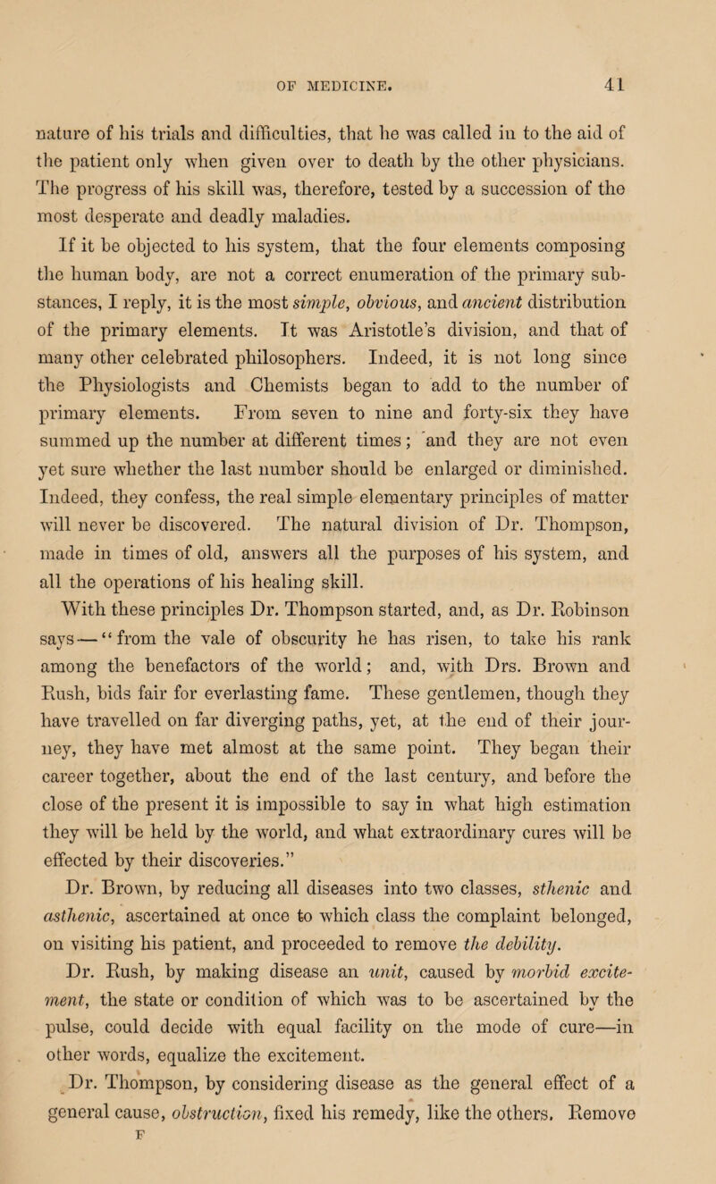 nature of his trials and difficulties, that he was called in to the aid of the patient only when given over to death by the other physicians. The progress of his skill was, therefore, tested by a succession of the most desperate and deadly maladies. If it be objected to his system, that the four elements composing the human body, are not a correct enumeration of the primary sub¬ stances, I reply, it is the most simple, obvious, and ancient distribution of the primary elements. It was Aristotle’s division, and that of many other celebrated philosophers. Indeed, it is not long since the Physiologists and Chemists began to add to the number of primary elements. From seven to nine and forty-six they have summed up the number at different times; and they are not even yet sure whether the last number should be enlarged or diminished. Indeed, they confess, the real simple elementary principles of matter will never be discovered. The natural division of Dr. Thompson, made in times of old, answers all the purposes of his system, and all the operations of his healing skill. With these principles Dr. Thompson started, and, as Dr. Robinson says — “from the vale of obscurity he has risen, to take his rank among the benefactors of the world; and, with Drs. Brown and Rush, bids fair for everlasting fame. These gentlemen, though they have travelled on far diverging paths, yet, at the end of their jour¬ ney, they have met almost at the same point. They began their career together, about the end of the last century, and before the close of the present it is impossible to say in what high estimation they wall be held by the world, and what extraordinary cures will be effected by their discoveries.” Dr. Brown, by reducing all diseases into two classes, sthenic and asthenic, ascertained at once to which class the complaint belonged, on visiting his patient, and proceeded to remove the debility. Dr. Rush, by making disease an unit, caused by morbid excite¬ ment, the state or condition of which was to be ascertained bv the pulse, could decide with equal facility on the mode of cure—in other words, equalize the excitement. Dr. Thompson, by considering disease as the general effect of a general cause, obstruction, fixed his remedy, like the others. Remove F