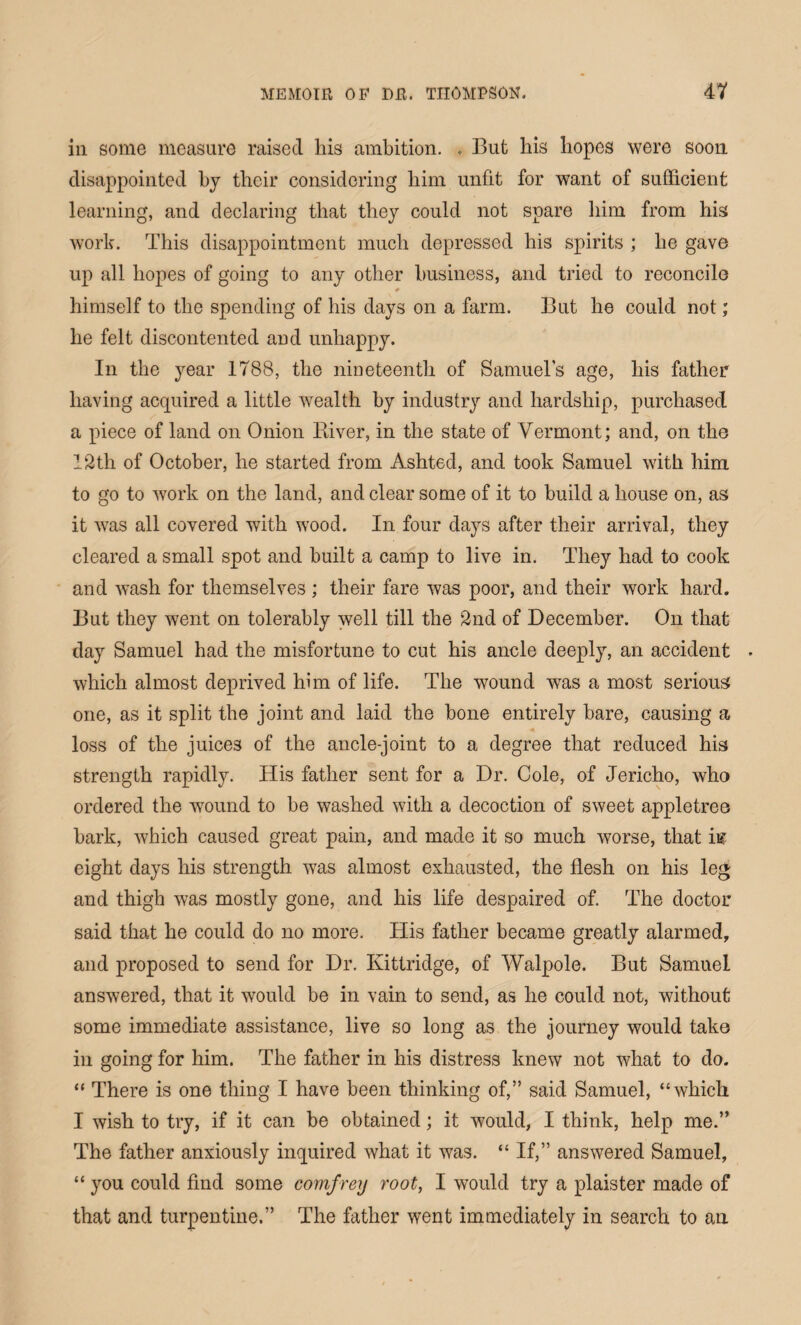 in some measure raised his ambition. , But his hopes were soon disappointed by their considering him unfit for want of sufficient learning, and declaring that they could not spare him from his work. This disappointment much depressed his spirits ; he gave up all hopes of going to any other business, and tried to reconcile # himself to the spending of his days on a farm. But he could not; he felt discontented and unhappy. In the year 1788, the nineteenth of Samuels age, his father having acquired a little wealth by industry and hardship, purchased a piece of land on Onion River, in the state of Vermont; and, on the 12th of October, he started from Ashted, and took Samuel with him to go to work on the land, and clear some of it to build a house on, as it was all covered with wood. In four days after their arrival, they cleared a small spot and built a camp to live in. They had to cook and wash for themselves ; their fare was poor, and their work hard. But they went on tolerably well till the 2nd of December. On that day Samuel had the misfortune to cut his ancle deeply, an accident • which almost deprived him of life. The wound was a most serious one, as it split the joint and laid the bone entirely bare, causing a loss of the juices of the ancle-joint to a degree that reduced his strength rapidly. His father sent for a Dr. Cole, of Jericho, who ordered the wound to he washed with a decoction of sweet appletree hark, which caused great pain, and made it so much worse, that i& eight days his strength was almost exhausted, the flesh on his leg and thigh was mostly gone, and his life despaired of. The doctor said that he could do no more. His father became greatly alarmed, and proposed to send for Dr. Ivittridge, of Walpole. But Samuel answered, that it would be in vain to send, as he could not, without some immediate assistance, live so long as the journey would take in going for him. The father in his distress knew not what to do. “ There is one thing I have been thinking of,” said Samuel, “which I wish to try, if it can be obtained; it would, I think, help me.” The father anxiously inquired what it was. “ If,” answered Samuel, “ you could find some covifrey root, I would try a plaister made of that and turpentine.” The father went immediately in search to an