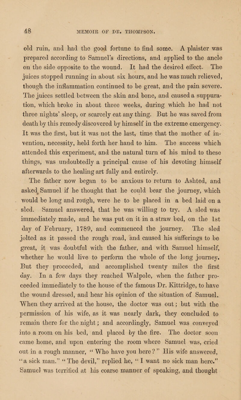 old ruin, and had the good fortune to find some. A plaister was prepared according to Samuel’s directions, and applied to the ancle on the side opposite to the wound. It had the desired effect. The juices stopped running in about six hours, and he was much relieved, though the inflammation continued to he great, and the pain severe. The juices settled between the skin and bone, and caused a suppura¬ tion, which broke in about three weeks, during which he had not three nights’ sleep, or scarcely eat any thing. But he was saved from death by this remedy discovered by himself in the extreme emergency. It was the first, but it was not the last, time that the mother of in¬ vention, necessity, held forth her hand to him. The success which attended this experiment, and the natural turn of his mind to these things, was undoubtedly a principal cause of his devoting himself afterwards to the healing art fully and entirely. The father now began to be anxious to return to Ashted, and asked4 Samuel if he thought that he could bear the journey, which would be long and rough, were he to be placed in a bed laid on a sled. Samuel answered, that he was willing to try. A sled was immediately made, and he was put on it in a straw bed, on the 1st day of February, 1789, and commenced the journey. The sled jolted as it passed the rough, road, and caused his sufferings to be great, it w7as doubtful with the father, and with Samuel himself, whether he would live to perform the whole of the long journey. But they proceeded, and accomplished twenty miles the first day. In a few days they reached Walpole, when the father pro¬ ceeded immediately to the house of the famous Dr. Ixittridge, to have the wound dressed, and hear his opinion of the situation of Samuel. When they arrived at the house, the doctor was out; but with the permission of his wife, as it w7as nearly dark, they concluded to remain there for the night; and accordingly, Samuel was conveyed into a room on his bed, and placed by the fire. The doctor soon came home, and upon entering the room where Samuel was, cried out in a rough manner, “ Who have you here? ” His wife answered, “a sick man.” “ The devil,” replied he, “ I want no sick man here.” Samuel was terrified at his coarse manner of speaking, and thought
