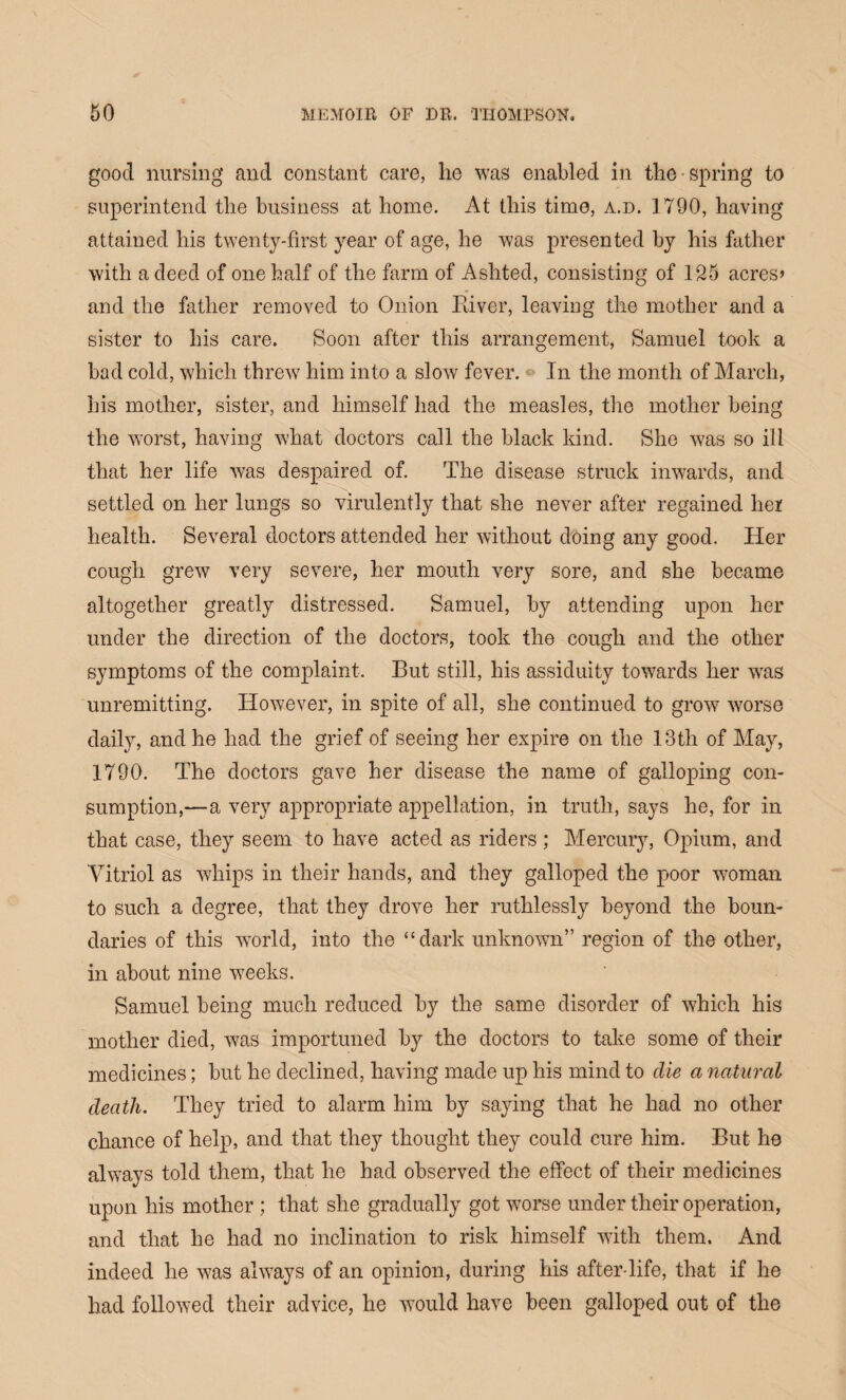 good nursing and constant care, lie was enabled in the spring to superintend the business at home. At this time, a.d. 1790, having attained his twenty-first year of age, he was presented by his father with a deed of one half of the farm of Ashted, consisting of 125 acres> and the father removed to Onion Paver, leaving the mother and a sister to his care. Soon after this arrangement, Samuel took a bad cold, which threw him into a slow fever. In the month of March, his mother, sister, and himself had the measles, the mother being the worst, having what doctors call the black kind. She was so ill that her life was despaired of. The disease struck inwards, and settled on her lungs so virulently that she never after regained her health. Several doctors attended her without doing any good. Her cough grew very severe, her mouth very sore, and she became altogether greatly distressed. Samuel, by attending upon her under the direction of the doctors, took the cough and the other symptoms of the complaint. But still, his assiduity towards her was unremitting. However, in spite of all, she continued to grow worse daily, and he had the grief of seeing her expire on the 13th of May, 1790. The doctors gave her disease the name of galloping con¬ sumption,—a very appropriate appellation, in truth, says he, for in that case, they seem to have acted as riders ; Mercury, Opium, and Vitriol as whips in their hands, and they galloped the poor woman to such a degree, that they drove her ruthlessly beyond the boun¬ daries of this world, into the “dark unknown” region of the other, in about nine weeks. Samuel being much reduced by the same disorder of which his mother died, was importuned by the doctors to take some of their medicines; but he declined, having made up his mind to die a natural death. They tried to alarm him by saying that he had no other chance of help, and that they thought they could cure him. But he always told them, that he had observed the effect of their medicines upon his mother ; that she gradually got worse under their operation, and that he had no inclination to risk himself with them. And indeed he was always of an opinion, during his after life, that if he had followed their advice, he would have been galloped out of the
