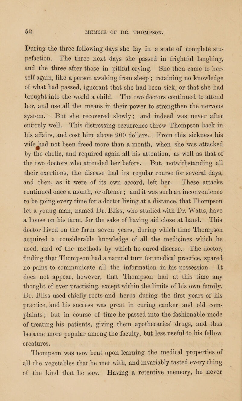 During the three following days she lay in a state of complete stu¬ pefaction. The three next days she passed in frightful laughing, and the three after those in pitiful crying. She then came to her¬ self again, like a person awaking from sleep ; retaining no knowledge of what had passed, ignorant that she had been sick, or that she had brought into the world a child. The two doctors continued to attend her, and use all the means in their power to strengthen the nervous system. But she recovered slowly; and indeed was never after entirely well. This distressing occurrence threw Thompson hack in his affairs, and cost him above 200 dollars. From this sickness his wifejiad not been freed more than a month, when she w7as attacked by the cholic, and required again all his attention, as well as that of the two doctors who attended her before. But, notwithstanding all their exertions, the disease had its regular .course for several days, and then, as it were of its own accord, left her. These attacks continued once a month, or oftener; and it was such an inconvenience to be going every time for a doctor living at a distance, that Thompson let a young man, named Dr. Bliss, who studied with Dr. Watts, have a house on his farm, for the sake of having aid close at hand. This doctor lived on the farm seven years, during which time Thompson acquired a considerable knowledge of all the medicines which he used, and of the methods by which he cured disease. The doctor, finding that Thompson had a natural turn for medical practice, spared no pains to communicate all the information in his possession. It does not appear, however, that Thompson had at this time any thought of ever practising, except within the limits of his own family. Dr. Bliss used chiefly roots and herbs during the first years of his practice, and his success was great in curing canker and old com¬ plaints ; but in course of time he passed into the fashionable mode of treating his patients, giving them apothecaries’ drugs, and thus became more popular among the faculty, but less useful to his fellow creatures. Thompson was now bent upon learning the medical properties of all the vegetables that he met with, and invariably tasted every thing of the kind that he saw. Having a retentive memory, he never