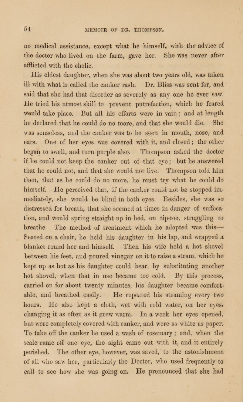 no medical assistance, except what he himself, with the advice of the doctor who lived on the farm, gave her. She was never after afflicted with the cholic. His eldest daughter, when she was about two years old, was taken ill with what is called the canker rash. Hr. Bliss was sent for, and said that she had that disorder as severely as any one he ever saw. lie tried his utmost skill to prevent putrefaction, which he feared would take place. But all his efforts were in vain ; and at length he declared that he could do no more, and that she would die. She was senseless, and the canker was to be seen in mouth, nose, and ears. One of her eyes was covered with it, and closed; the other began to swell, and turn purple also. Thompson asked the doctor if he could not keep the canker out of that eye; but he answered that he could not, and that she would not live. Thompson told him then, that as he could do no more, he must try what he could do himself. He perceived that, if the canker could not be stopped im¬ mediately, she would be blind in both eyes. Besides, she w7as so distressed for breath, that she seemed at times in danger of suffoca¬ tion, and would spring straight up in bed, on tip-toe, struggling to breathe. The method of treatment which he adopted was this— Seated on a chair, he held his daughter in his lap, and wrapped a blanket round her and himself. Then his wife held a hot shovel between his feet, and poured vinegar on it to raise a steam, which he kept up as hot as his daughter could bear, by substituting another hot shovel, when that in use became too cold. By this process, carried on for about twenty minutes, his daughter became comfort¬ able, and breathed easily. He repeated his steaming every two hours. He also kept a cloth, wet with cold water, on her eyes* changing it as often as it grew warm. In a week her eyes opened, but were completely covered with canker, and were as white as paper. To take off the canker he used a wash of rosemary; and, when the scale came off one eye, the sight came out with it, and it entirely perished. The other eye, however, was saved, to the astonishment of all who saw her, particularly the Doctor, who used frequently to call to see how she was going on. He pronounced that she had