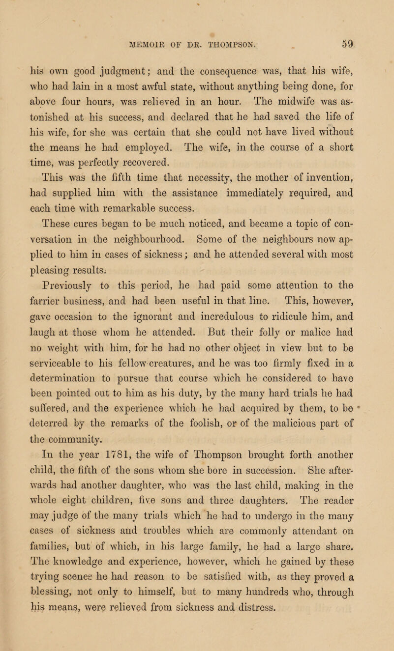 his own good judgment; and the consequence was, that his wife, who had lain in a most awful state, without anything being done, for above four hours, was relieved in an hour. The midwife was as¬ tonished at his success, and declared that he had saved the life of his wife, for she was certain that she could not have lived without the means he had employed. The wife, in the course of a short time, was perfectly recovered. This was the fifth time that necessity, the mother of invention, had supplied him with the assistance immediately required, and each time with remarkable success. These cures began to be much noticed, and became a topic of con¬ versation in the neighbourhood. Some of the neighbours now ap¬ plied to him in cases of sickness; and he attended several with most pleasing results. Previously to this period, he had paid some attention to the farrier business, and had been useful in that line. This, however, gave occasion to the ignorant and incredulous to ridicule him, and laugh at those whom he attended. But their folly or malice had no weight with him, for he had no other object in view but to be serviceable to his fellow creatures, and he was too firmly fixed in a determination to pursue that course which he considered to have been pointed out to him as his duty, by the many hard trials he had suffered, and the experience which he had acquired by them, to be 1 deterred by the remarks of the foolish, or of the malicious part of the community. In the year 1781, the wife of Thompson brought forth another child, the fifth of the sons whom she bore in succession. She after¬ wards had another daughter, wdio was the last child, making in the whole eight children, five sons and three daughters. The reader may judge of the many trials which lie had to undergo in the many cases of sickness and troubles which are commonly attendant on families, but of which, in his large family, he had a large share. The knowledge and experience, however, which he gained by these trying scenes he had reason to be satisfied with, as they proved a blessing, not only to himself, but to many hundreds who, through his means, were relieved from sickness and distress.