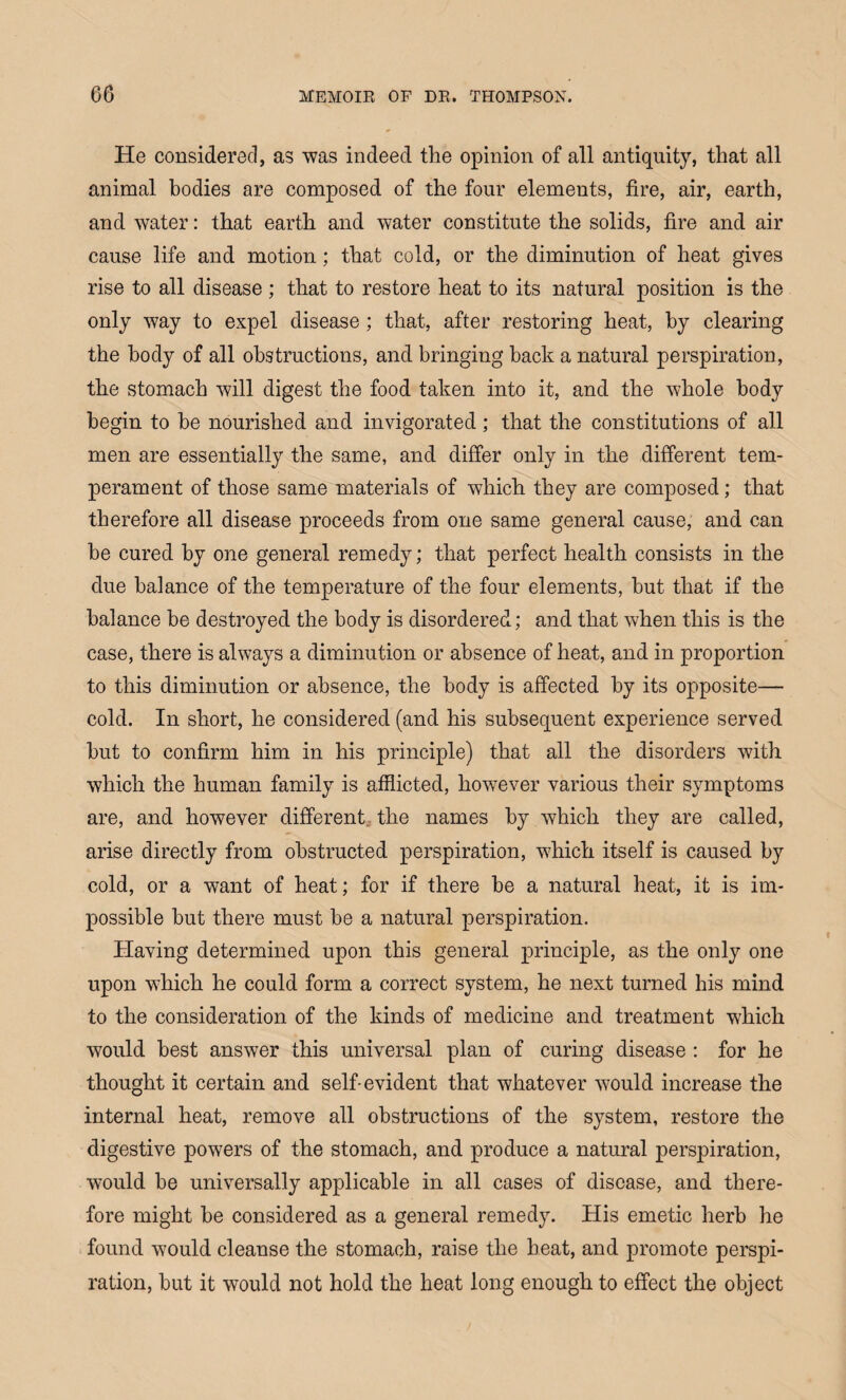 He considered, as was indeed the opinion of all antiquity, that all animal bodies are composed of the four elements, fire, air, earth, and water: that earth and water constitute the solids, fire and air cause life and motion; that cold, or the diminution of heat gives rise to all disease; that to restore heat to its natural position is the only way to expel disease ; that, after restoring heat, by clearing the body of all obstructions, and bringing back a natural perspiration, the stomach will digest the food taken into it, and the whole body begin to be nourished and invigorated; that the constitutions of all men are essentially the same, and differ only in the different tem¬ perament of those same materials of which they are composed; that therefore all disease proceeds from one same general cause, and can he cured by one general remedy; that perfect health consists in the due balance of the temperature of the four elements, but that if the balance be destroyed the body is disordered; and that when this is the case, there is always a diminution or absence of heat, and in proportion to this diminution or absence, the body is affected by its opposite— cold. In short, he considered (and his subsequent experience served hut to confirm him in his principle) that all the disorders with which the human family is afflicted, however various their symptoms are, and however different the names by which they are called, arise directly from obstructed perspiration, which itself is caused by cold, or a want of heat; for if there be a natural heat, it is im¬ possible but there must be a natural perspiration. Having determined upon this general principle, as the only one upon which he could form a correct system, he next turned his mind to the consideration of the kinds of medicine and treatment which would best answer this universal plan of curing disease : for he thought it certain and self-evident that whatever would increase the internal heat, remove all obstructions of the system, restore the digestive powers of the stomach, and produce a natural perspiration, would be universally applicable in all cases of disease, and there¬ fore might be considered as a general remedy. His emetic herb he found would cleanse the stomach, raise the heat, and promote perspi¬ ration, but it would not hold the heat long enough to effect the object