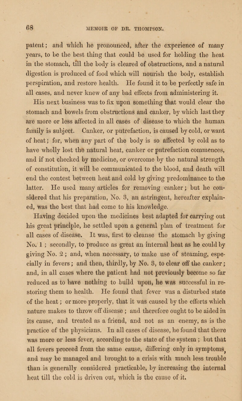 patent; and which he pronounced, after the experience of many years, to he the best thing that could be used for holding the heat in the stomach, till the body is cleared of obstructions, and a natural digestion is produced of food which will nourish the body, establish perspiration, and restore health. He found it to he perfectly safe in all cases, and never knew of any bad effects from administering it. His next business was to fix upon something that would clear the stomach and bowels from obstructions and canker, by which last they are more or less affected in all cases of disease to which the human family is subject. Canker, or putrefaction, is caused by cold, or want of heat; for, when any part of the body is so affected by cold as to have wholly lost the natural heat, canker or putrefaction commences, and if not checked by medicine, or overcome by the natural strength of constitution, it will be communicated to the blood, and death will end the contest between heat and cold by giving predominance to the latter. He used many articles for removing canker; but he con¬ sidered that his preparation, No. 3, an astringent, hereafter explain¬ ed, was the best that had come to his knowledge. Having decided upon the medicines best adapted for carrying out his great principle, he settled upon a general plan of treatment for all cases of disease. It was, first to cleanse the stomach by giving No. 1 ; secondly, to produce as great an internal heat as he could by giving No. 2 ; and, when necessary, to make use of steaming, espe¬ cially in fevers ; and then, thirdly, by No. 3, to clear off the canker; and, in all cases where the patient had not previously become so far reduced as to have nothing to build upon, he was successful in re¬ storing them to health. He found that fever was a disturbed state of the heat; or more properly, that it w7as caused by the efforts which nature makes to throw off disease ; and therefore ought to be aided in its cause, and treated as a friend, and not as an enemy, as is the practice of the physicians. In all cases of disease, he found that there was more or less fever, according to the state of the system ; but that » all fevers proceed from the same cause, differing only in symptoms^ and may be managed and brought to a crisis with much less trouble than is generally considered practicable, by increasing the internal heat till the cold is driven out, which is the cause of it.
