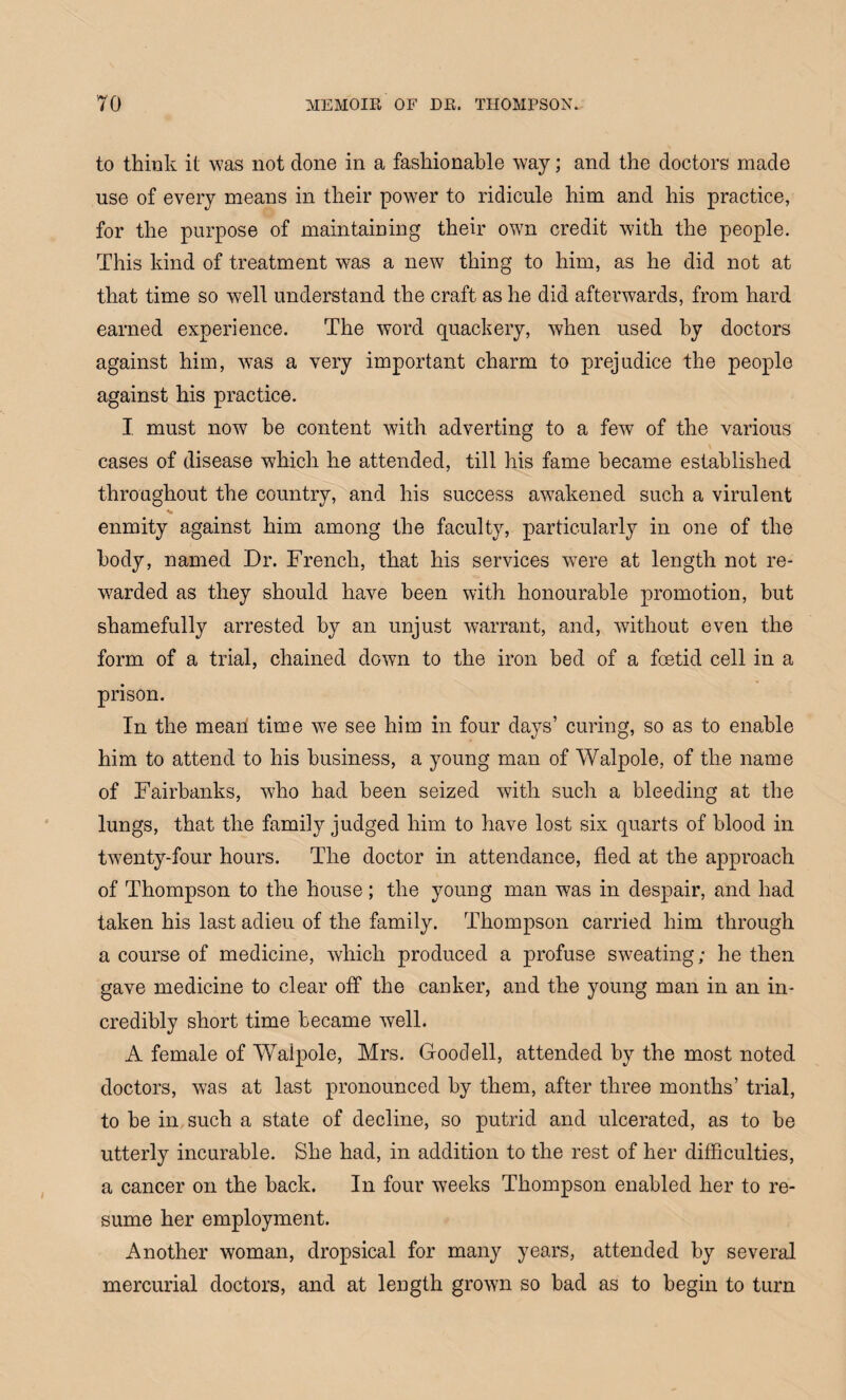 to think it was not done in a fashionable way; and the doctors made use of every means in their power to ridicule him and his practice, for the purpose of maintaining their own credit with the people. This kind of treatment was a new thing to him, as he did not at that time so well understand the craft as he did afterwards, from hard earned experience. The word quackery, when used by doctors against him, Avas a very important charm to prejudice the people against his practice. I must iioav be content with adverting to a feAV of the various cases of disease which he attended, till his fame became established throughout the country, and his success awakened such a virulent enmity against him among the faculty, particularly in one of the body, named Dr. French, that his services AArere at length not re¬ warded as they should have been with honourable promotion, but shamefully arrested by an unjust warrant, and, Avithout even the form of a trial, chained doAvn to the iron bed of a fcetid cell in a prison. In the mean time Ave see him in four days’ curing, so as to enable him to attend to his business, a young man of Walpole, of the name of Fairbanks, who had been seized Avith such a bleeding at the lungs, that the family judged him to have lost six quarts of blood in tAventy-four hours. The doctor in attendance, fled at the approach of Thompson to the house; the young man was in despair, and had taken his last adieu of the family. Thompson carried him through a course of medicine, Avhicli produced a profuse SAveating; he then gave medicine to clear off the canker, and the young man in an in¬ credibly short time became Avell. A female of Waipole, Mrs. Goodell, attended bv the most noted doctors, Avas at last pronounced by them, after three months’ trial, to be in such a state of decline, so putrid and ulcerated, as to be utterly incurable. She had, in addition to the rest of her difficulties, a cancer on the back. In four Aveeks Thompson enabled her to re¬ sume her employment. Another woman, dropsical for many years, attended by several mercurial doctors, and at length groAvn so bad as to begin to turn