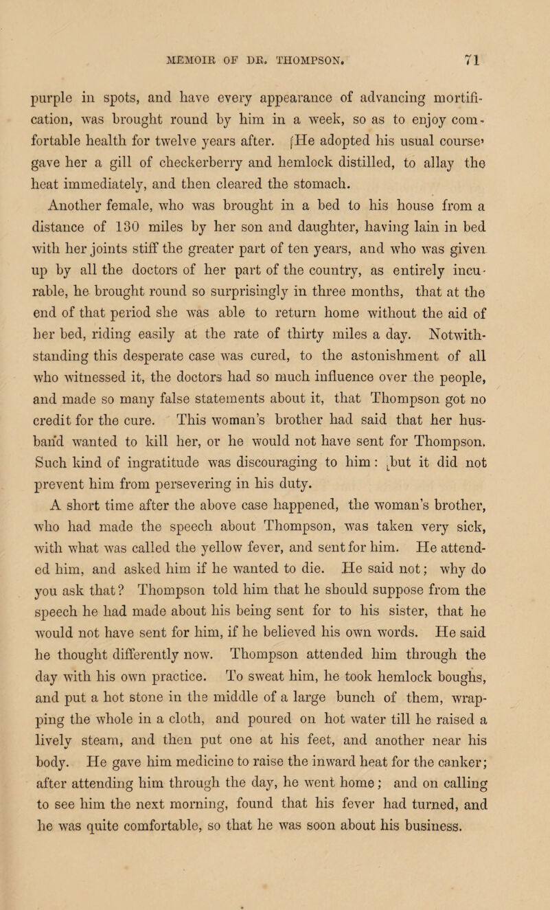purple in spots, and have every appearance of advancing mortifi¬ cation, was brought round by him in a week, so as to enjoy com¬ fortable health for twelve years after. [He adopted his usual course’ gave her a gill of checkerberry and hemlock distilled, to allay the heat immediately, and then cleared the stomach. Another female, who was brought in a bed to his house from a distance of 130 miles by her son and daughter, having lain in bed with her joints stiff the greater part of ten years, and who was given up by all the doctors of her part of the country, as entirely incu¬ rable, he brought round so surprisingly in three months, that at the end of that period she was able to return home without the aid of her bed, riding easily at the rate of thirty miles a day. Notwith¬ standing this desperate case was cured, to the astonishment of all who witnessed it, the doctors had so much influence over the people, and made so many false statements about it, that Thompson got no credit for the cure. This woman’s brother had said that her hus¬ band wanted to kill her, or he would not have sent for Thompson. Such kind of ingratitude was discouraging to him: Tut it did not prevent him from persevering in his duty. A short time after the above case happened, the woman’s brother, who had made the speech about Thompson, was taken very sick, with what was called the yellow fever, and sent for him. He attend¬ ed him, and asked him if he wanted to die. He said not; why do you ask that? Thompson told him that he should suppose from the speech he had made about his being sent for to his sister, that he would not have sent for him, if he believed his own words. He said he thought differently now. Thompson attended him through the day with his ow7n practice. To sweat him, he took hemlock boughs, and put a hot stone in the middle of a large bunch of them, wrap¬ ping the whole in a cloth, and poured on hot water till he raised a lively steam, and then put one at his feet, and another near his body. He gave him medicine to raise the inward heat for the canker; after attending him through the day, he went home; and on calling to see him the next morning, found that his fever had turned, and he was quite comfortable, so that he was soon about his business.