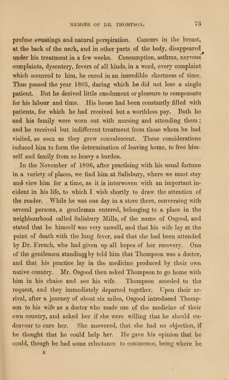 profuse sweatings and natural perspiration. Cancers in the breast, at the back of the neck, and in other parts of the body, disappeared under his treatment in a few weeks. Consumption, asthma, nervous complaints, dysentery, fevers of all kinds, in a word, every complaint which occurred to him, he cured in an incredible shortness of time. Thus passed the year 1805, during which he did not lose a single patient. But he derived little emolument or pleasure to compensate for his labour and time. His house had been constantly filled with patients, for which he had received but a worthless pay. Both he and his family were worn out with nursing and attending them; and he received but indifferent treatment from those whom he had visited, as soon as they grew convalescent. These considerations induced him to form the determination of leaving home, to free him¬ self and family from so heavy a burden. In the November of 1806, after practising with his usual fortune in a variety of places, we find him at Salisbury, where we must stay and view him for a time, as it is interwoven with an important in¬ cident in his life, to which I wish shortly to draw the attention of the reader. While he was one day in a store there, conversing with several persons, a gentleman entered, belonging to a place in the neighbourhood called Salisbury Mills, of the name of Osgood, and stated that he himself was very unwell, and that his wife lay at the point of death with the lung fever, and that she had been attended by Dr. French, who had given up all hopes of her recovery. One of the gentlemen standing^ by told him that Thompson was a doctor, and that his practice lay in the medicine produced by their own native country. Mr. Osgood then asked Thompson to go home with him in his chaise and see his wife. Thompson acceded to the request, and they immediately departed together. Upon their ar¬ rival, after a journey of about six miles, Osgood introduced Thomp¬ son to his wife as a doctor wTho made use of the medicine of their own country, and asked her if she were willing that he should en¬ deavour to cure her. She answered, that she had no objection, if he thought that he could help her. He gave his opinion that he could, though he had some reluctance to commence, being where he K