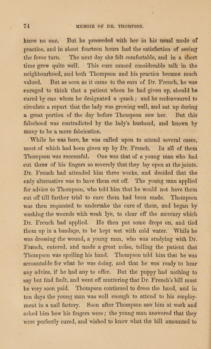 knew no one. But he proceeded with her in his usual mode of practice, and in about fourteen hours had the satisfaction of seeing the fever turn. The next day she felt comfortable, and in a short time grew quite well. This cure caused considerable talk in the neighbourhood, and both Thompson and his practice became much valued. But as soon as it came to the ears of Dr. French, he was enraged to think that a patient whom he had given up, should be cured by one whom he designated a quack; and he endeavoured to circulate a report that the lady was growing well, and sat up during a great portion of the day before Thompson saw her. But this falsehood was contradicted by the lady’s husband, and known by many to be a mere fabrication. While he was here, he was called upon to attend several cases, most of which had been given up by Dr. French. In all of them Thompson was successful. One was that of a young man who had cut three of his fingers so severely that they lay open at the joints. Dr. French had attended him three weeks, and decided that the only alternative was to have them cut off. The young man applied for advice to Thompson, who told him that he would not have them cut off till further trial to cure them had been made. Thompson was then requested to undertake the cure of them, and began by washing the wounds with weak lye, to clear off the mercury which Dr. French had applied. He then put some drops on, and tied them up in a bandage, to be kept wet with cold water. While he was dressing the wound, a young man, who was studying with Dr. French, entered, and made a great noise, telling the patient that Thompson was spoiling his hand. Thompson told him that he was accountable for what he was doing, and that he was ready to hear any advice, if he had any to offer. But the puppy had nothing to say but find fault, and went off muttering that Dr. French’s bill must be very soon paid. Thompson continued to dress the hand, and in ten days the young man was well enough to attend to his employ¬ ment in a nail factory. Soon after Thompson saw him at work and asked him how his fingers were; the young man answered that they were perfectly cured, and wished to know what the bill amounted to