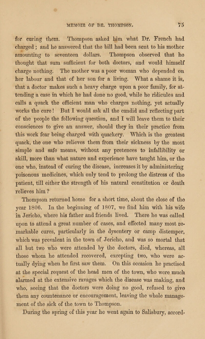 for curing them. Thompson asked him what Dr. French had charged; and he answered that the hill had been sent to his mother amounting to seventeen dollars. Thompson observed that he thought that sum sufficient for both doctors, and would himself charge nothing. The mother was a poor woman who depended on her labour and that of her son for a living. What a shame it is, that a doctor makes such a heavy charge upon a poor family, for at¬ tending a case in which he had done no good, while he ridicules and calls a quack the efficient man who charges nothing, yet actually works the cure ! But I would ask all the candid and reflecting part of the people the following question, and I will leave them to their consciences to give an answer, should they in their practice from this work fear being charged with quackery. Which is the greatest quack, the one who relieves them from their sickness by the most simple and safe means, without any pretences to infallibility or skill, more than what nature and experience have taught him, or the one who, instead of curing the disease, increases it by administering poisonous medicines, which only tend to prolong the distress of the patient, till either the strength of his natural constitution or death relieves him ? Thompson returned home for a short time, about the close of the year 1806. In the beginning of 1807, we find him with his wife in Jericho, where his father and friends lived. There he was called upon to attend a great number of cases, and effected many most re¬ markable cures, particularly in the dysentery or camp distemper, which was prevalent in the town of Jericho, and was so mortal that all but two who were attended by the doctors, died, whereas, all those whom he attended recovered, excepting two, who were ac¬ tually dying when he first saw them. On this occasion he practised at the special request of the head men of the town, who were much alarmed at the extensive ravages which the disease was making, and who, seeing that the doctors were doing no good, refused to give them any countenance or encouragement, leaving the whole manage¬ ment of the sick of the town to Thompson. During the spring of this year he went again to Salisbury, accord*