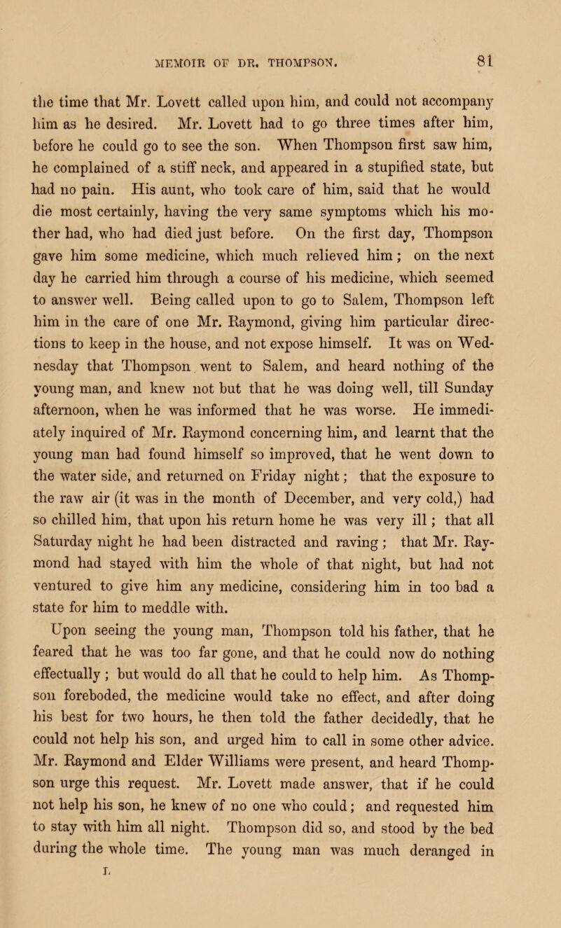 the time that Mr. Lovett called upon him, and could not accompany him as he desired. Mr. Lovett had to go three times after him, before he could go to see the son. When Thompson first saw him, he complained of a stiff neck, and appeared in a stupified state, hut had no pain. His aunt, who took care of him, said that he would die most certainly, having the very same symptoms which his mo¬ ther had, who had died just before. On the first day, Thompson gave him some medicine, which much relieved him; on the next day he carried him through a course of his medicine, which seemed to answer well. Being called upon to go to Salem, Thompson left him in the care of one Mr. Raymond, giving him particular direc¬ tions to keep in the house, and not expose himself. It was on Wed¬ nesday that Thompson went to Salem, and heard nothing of the young man, and knew not hut that he was doing well, till Sunday afternoon, when he was informed that he was worse. He immedi¬ ately inquired of Mr. Raymond concerning him, and learnt that the young man had found himself so improved, that he went down to the water side, and returned on Friday night; that the exposure to the raw air (it was in the month of December, and very cold,) had so chilled him, that upon his return home he was very ill; that all Saturday night he had been distracted and raving; that Mr. Ray¬ mond had stayed with him the whole of that night, hut had not ventured to give him any medicine, considering him in too had a state for him to meddle with. Fpon seeing the young man, Thompson told his father, that he feared that he was too far gone, and that he could now do nothing effectually ; hut would do all that he could to help him. As Thomp¬ son foreboded, the medicine would take no effect, and after doing his best for two hours, he then told the father decidedly, that he could not help his son, and urged him to call in some other advice. Mr. Raymond and Elder Williams were present, and heard Thomp¬ son urge this request. Mr. Lovett made answer, that if he could not help his son, he knew of no one who could; and requested him to stay with him all night. Thompson did so, and stood by the bed during the whole time. The young man was much deranged in