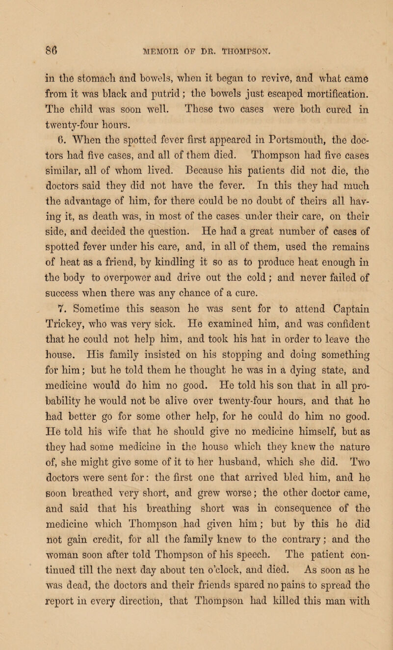 in the stomach and bowels, when it began to revive, and what came from it was black and putrid; the bowels just escaped mortification. The child was soon well. These two cases were both cured in twenty-four hours. 6. When the spotted fever first appeared in Portsmouth, the doc¬ tors had five cases, and all of them died. Thompson had five cases similar, all of whom lived. Because his patients did not die, the doctors said they did not have the fever. In this they had much the advantage of him, for there could be no doubt of theirs all hav¬ ing it, as death was, in most of the cases under their care, on their side, and decided the question. He had a great number of cases of spotted fever under his care, and, in all of them, used the remains of heat as a friend, by kindling it so as to produce heat enough in the body to overpower and drive out the cold; and never failed of success when there was any chance of a cure. 7. Sometime this season he was sent for to attend Captain Trickey, who was very sick. He examined him, and was confident that he could not help him, and took his hat in order to leave the house. His family insisted on his stopping and doing something for him; but he told them he thought he was in a dying state, and medicine would do him no good. He told his son that in all pro¬ bability he would not be alive over twenty-four hours, and that he had better go for some other help, for he could do him no good. He told his wife that he should give no medicine himself, but as they had some medicine in the house which they knew the nature of, she might give some of it to her husband, which she did. Two doctors were sent for: the first one that arrived bled him, and he soon breathed very short, and grew worse; the other doctor came, and said that his breathing short was in consequence of the medicine which Thompson had given him; but by this he did not gain credit, for all the family knew to the contrary; and the woman soon after told Thompson of his speech. The patient con¬ tinued till the next day about ten o’clock, and died. As soon as he was dead, the doctors and their friends spared no pains to spread the report in every direction, that Thompson had killed this man with