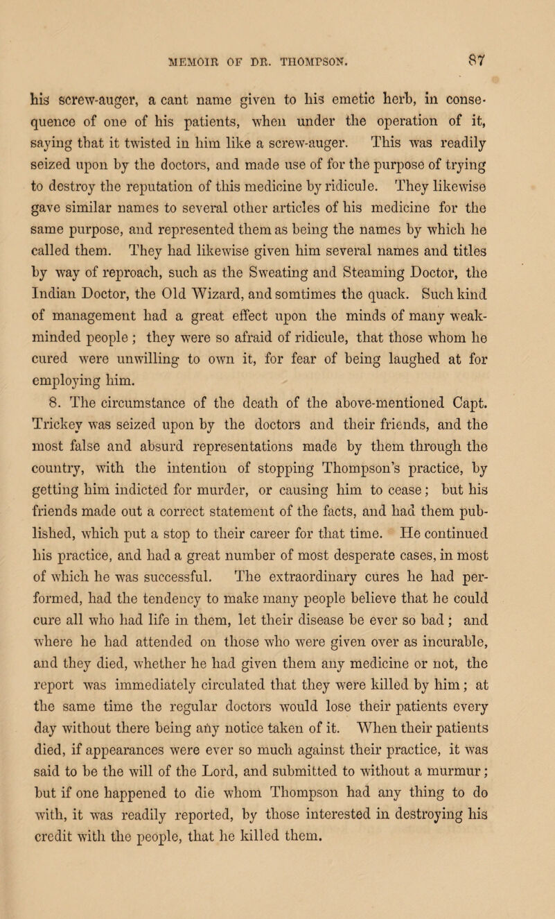 his screw-auger, a cant name given to his emetic herb, in conse¬ quence of one of his patients, when under the operation of it, saying that it twisted in him like a screw-auger. This was readily seized upon by the doctors, and made use of for the purpose of trying to destroy the reputation of this medicine by ridicule. They likewise gave similar names to several other articles of his medicine for the same purpose, and represented them as being the names by which he called them. They had likewise given him several names and titles by -way of reproach, such as the Sweating and Steaming Doctor, the Indian Doctor, the Old Wizard, andsomtimes the quack. Such kind of management had a great effect upon the minds of many weak- minded people ; they were so afraid of ridicule, that those whom he cured were unwilling to own it, for fear of being laughed at for employing him. 8. The circumstance of the death of the above-mentioned Capt. Trickev was seized upon by the doctors and their friends, and the most false and absurd representations made by them through the country, with the intention of stopping Thompson’s practice, by getting him indicted for murder, or causing him to cease; but his friends made out a correct statement of the facts, and had them pub¬ lished, which put a stop to their career for that time. He continued his practice, and had a great number of most desperate cases, in most of which he was successful. The extraordinary cures he had per¬ formed, had the tendency to make many people believe that he could cure all who had life in them, let their disease be ever so bad; and where he had attended on those who were given over as incurable, and they died, whether he had given them any medicine or not, the report was immediately circulated that they wrere killed by him; at the same time the regular doctors would lose their patients every day without there being any notice taken of it. When their patients died, if appearances were ever so much against their practice, it was said to be the will of the Lord, and submitted to without a murmur; but if one happened to die whom Thompson had any thing to do with, it was readily reported, by those interested in destroying his credit with the people, that he killed them.