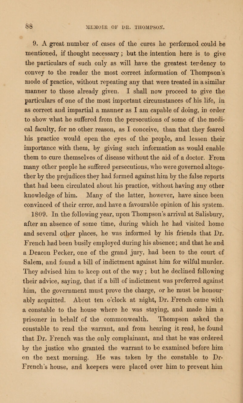 9. A great number of cases of the cures lie performed could be mentioned, if thought necessary ; but the intention here is to give the particulars of such only as will have the greatest tendency to convey to the reader the most correct information of Thompson's mode of practice, without repeating any that were treated in a similar manner to those already given. I shall now proceed to give the particulars of one of the most important circumstances of his life, in as correct and impartial a manner as I am capable of doing, in order to show what he suffered from the persecutions of some of the medi¬ cal faculty, for no other reason, as I conceive, than that they feared his practice would open the eyes of the people, and lessen their importance with them, by giving such information as would enable them to cure themselves of disease without the aid of a doctor. From many other people he suffered persecutions, who were governed altoge¬ ther by the prejudices they had formed against him by the false reports that had been circulated about his practice, without having any other knowledge of him. Many of the latter, however, have since been convinced of their error, and have a favourable opinion of his system. 1809. In the following year, upon Thompson’s arrival at Salisbury, after an absence of some time, during which he had visited home and several other places, he was informed by his friends that Dr. French had been busily employed during his absence; and that he and a Deacon Pecker, one of the grand jury, had been to the court of Salem, and found a bill of indictment against him for wilful murder. They advised him to keep out of the way; but he declined following their advice, saying, that if a bill of indictment was preferred against him, the government must prove the charge, or he must be honour¬ ably acquitted. About ten o’clock at night, Dr. French came with a constable to the house where he was staying, and made him a prisoner in behalf of the commonwealth. Thompson asked the constable to read the warrant, and from hearing it read, he found that Dr. French was the only complainant, and that he was ordered by the justice who granted the warrant to be examined before him on the next morning. He was taken by the constable to Dr* French’s house, and keepers were placed over him to prevent him