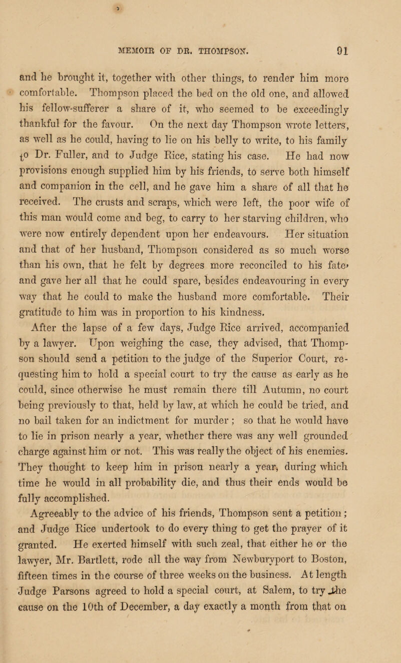 and be brought it, together with other things, to render him more comfortable. Thompson placed the bed on the old one, and allowed his fellow-sufferer a share of it, who seemed to be exceedingly thankful for the favour. On the next day Thompson wrote letters, as well as he could, having to lie on his belly to write, to his family t° Dr. Fuller, and to Judge Rice, stating his case. He had now provisions enough supplied him by his friends, to serve both himself and companion in the cell, and he gave him a share of all that he received. The crusts and scraps, which were left, the poor wife of this man would come and beg, to carry to her starving children, who were now entirely dependent upon her endeavours. Her situation and that of her husband, Thompson considered as so much worse than his own, that he felt by degrees more reconciled to his fate> and gave her all that he could spare, besides endeavouring in every way that he could to make the husband more comfortable. Their gratitude to him was in proportion to his kindness. After the lapse of a few days, Judge Rice arrived, accompanied by a lawyer. Upon weighing the case, they advised, that Thomp¬ son should send a petition to the judge of the Superior Court, re¬ questing him to hold a special court to try the cause as early as he could, since otherwise he must remain there till Autumn, no court being previously to that, held by law, at which he could be tried, and no bail taken for an indictment for murder ; so that he would have to lie in prison nearly a year, whether there was any well grounded charge against him or not. This was really the object of his enemies. They thought to keep him in prison nearly a year* during which time he would in all probability die, and thus their ends would be fully accomplished. Agreeably to the advice of his friends, Thompson sent a petition ; and Judge Rice undertook to do every thing to get the prayer of it granted. He exerted himself with such zeal, that either he or the lawyer, Mr. Bartlett, rode all the way from Newburvport to Boston, fifteen times in the course of three weeks on the business. At length Judge Parsons agreed to hold a special court, at Salem, to try Jdie cause on the 10th of December, a day exactly a month from that on