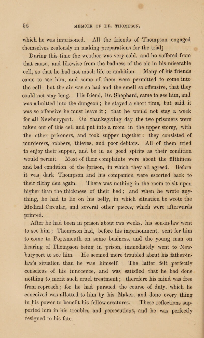 which he was imprisoned. All the friends of Thompson engaged themselves zealously in making preparations for the trialj During this time the weather was very cold, and he suffered from that cause, and likewise from the badness of the air in his miserable cell, so that he had not much life or ambition. Many of his friends came to see him, and some of them were permitted to come into the cell; but the air was so bad and the smell so offensive, that they could not stay long. His friend, Dr. Shephard, came to see him, and was admitted into the dungeon ; he stayed a short time, but said it was so offensive he must leave it; that he would not stay a week for all Newburyport. On thanksgiving day the two prisoners were taken out of this cell and put into a room in the upper storey, with the other prisoners, and took supper together: they consisted of murderers, robbers, thieves, and poor debtors. All of them tried to enjoy their supper, and be in as good spirits as their condition would permit. Most of their complaints were about the filthiness and bad condition of the ^prison, in which they all agreed. Before it was dark Thompson and his companion were escorted back to their filthy den again. There was nothing in the room to sit upon higher than the thickness of their bed; and when he wrote any¬ thing, he had to lie on his belly, in which situation he wrote the Medical Circular, and several other pieces, which were afterwards printed. After he had been in prison about two weeks, his son-in-law went to see him ; Thompson had, before his imprisonment, sent for him to come to Portsmouth on some business, and the young man on hearing of Thompson being in prison, immediately went to New¬ buryport to see him. He seemed more troubled about his father-in- law’s situation than he was himself. The latter felt perfectly conscious of his innocence, and was satisfied that he had done nothing to merit such cruel treatment; therefore his mind was free from reproach; for he had pursued the course of duty, which he conceived was allotted to him by his Maker, and done every thing in his power to benefit his fellow-creatures. These reflections sup¬ ported him in his troubles and persecutions, and he was perfectly resigned to his fate.