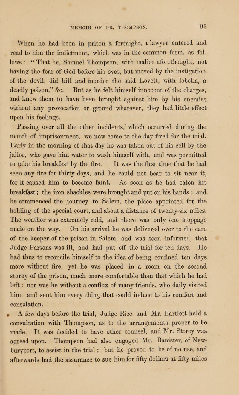 When he had been in prison a fortnight, a lawyer entered and read to him the indictment, which was in the common form, as fol¬ lows : “ That he, Samuel Thompson, with malice aforethought, not having the fear of God before his eyes, hut moved by the instigation of the devil, did kill and murder the said Lovett, with lobelia, a deadly poison,” &c. But as he felt himself innocent of the charges, and knew them to have been brought against him by his enemies without any provocation or ground whatever, they had little effect upon his feelings. Passing over all the other incidents, which occurred during the month of imprisonment, we now come to the day fixed for the trial. Early in the morning of that day he was taken out of his cell by the jailor, who gave him water to wash himself with, and was permitted to take his breakfast by the fire. It was the first time that he had seen any fire for thirty days, and he could not bear to sit near it, for it caused him to become faint. As soon as he had eaten his breakfast; the iron shackles were brought and put on his hands; and he commenced the journey to Salem, the place appointed for the holding of the special court, and about a distance of twenty-six miles. The weather was extremely cold, and there was only one stoppage made on the way. On his arrival he was delivered over to the care of the keeper of the prison in Salem, and was soon informed, that Judge Parsons was ill, and had put off the trial for ten days. He had thus to reconcile himself to the idea of being confined ten days more without fire, yet he was placed in a room on the second storey of the prison, much more comfortable than that which he had left: nor was he without a conflux of many friends, who daily visited him, and sent him every thing that could induce to his comfort and consolation. 0 A few days before the trial, Judge Rice and Mr. Bartlett held a consultation with Thompson, as to the arrangements proper to be made. It was decided to have other counsel, and Mr. Storey wTas agreed upon. Thompson had also engaged Mr. Banister, of New- buryport, to assist in the trial; but he proved to be of no use, and afterwards had the assurance to sue him for fifty dollars at fifty miles
