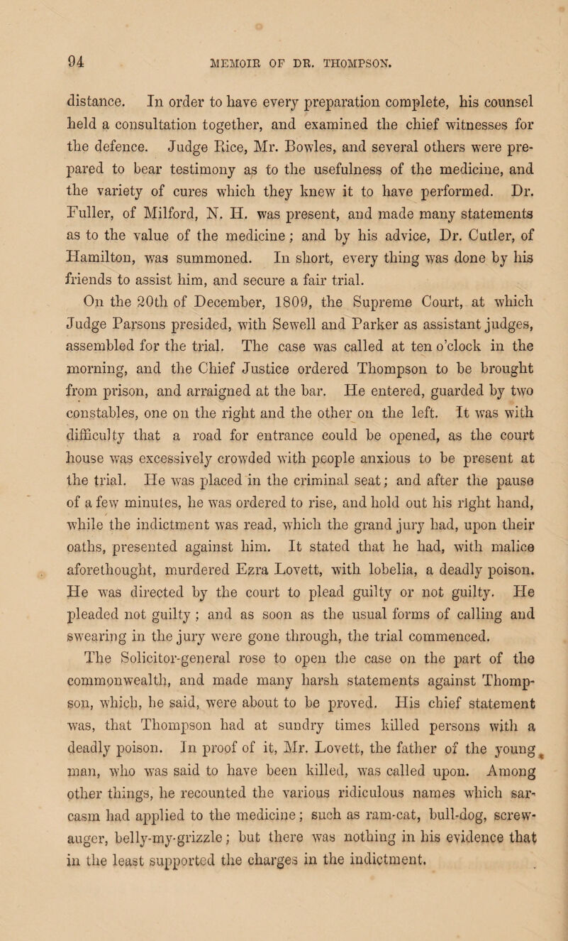 distance. In order to have every preparation complete, his counsel held a consultation together, and examined the chief witnesses for the defence. Judge Pace, Mr. Bowles, and several others w7ere pre¬ pared to bear testimony as to the usefulness of the medicine, and the variety of cures which they knew it to have performed. Dr. Fuller, of Milford, N. IP. was present, and made many statements as to the value of the medicine; and by his advice, Dr. Cutler, of Hamilton, was summoned. In short, every thing was done by his friends to assist him, and secure a fair trial. On the 20th of December, 1809, the Supreme Court, at which Judge Parsons presided, with Sewell and Parker as assistant judges, assembled for the trial. The case was called at ten o’clock in the morning, and the Chief Justice ordered Thompson to be brought from prison, and arraigned at the bar. He entered, guarded by two constables, one on the right and the other on the left. It wTas with difficulty that a road for entrance could be opened, as the court house w7as excessively crowded with people anxious to be present at the trial. He was placed in the criminal seat; and after the pause of a few minutes, he wras ordered to rise, and hold out his right hand, while the indictment was read, which the grand jury had, upon their oaths, presented against him. It stated that he had, with malice aforethought, murdered Ezra Lovett, with lobelia, a deadly poison. He w7as directed by the court to plead guilty or not guilty. Pie pleaded not guilty; and as soon as the usual forms of calling and swearing in the jury were gone through, the trial commenced. The Solicitor-general rose to open the case on the part of the commonwealth, and made many harsh statements against Thomp¬ son, which, he said, were about to be proved. Plis chief statement was, that Thompson had at sundry times killed persons with a deadly poison. In proof of it, Mr. Lovett, the father of the young t man, wdio was said to have been killed, w7as called upon. Among other things, he recounted the various ridiculous names which sar¬ casm had applied to the medicine; such as ram-cat, bull-dog, screw- auger, belly-my-grizzle; but there was nothing in his evidence that in the least supported the charges in the indictment,