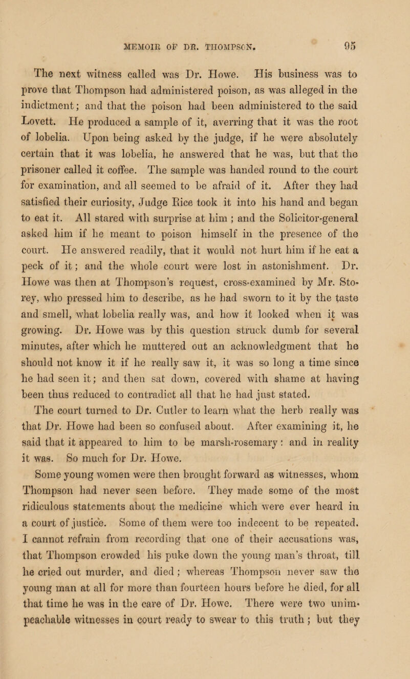 The next witness called was Dr. Howe. His business was to prove that Thompson had administered poison, as was alleged in the indictment; and that the poison had been administered to the said Lovett. He produced a sample of it, averring that it was the root of lobelia. Upon being asked by the judge, if he were absolutely certain that it was lobelia, he answered that he was, but that the prisoner called it coffee. The sample was handed round to the court for examination, and all seemed to be afraid of it. After they had satisfied their curiosity, Judge Puce took it into his hand and began to eat it. All stared with surprise at him ; and the Solicitor-general asked him if he meant to poison himself in the presence of the court. He answered readily, that it would not hurt him if he eat a peck of it; and the whole court were lost in astonishment. Dr. Howe was then at Thompson’s request, cross-examined by Mr. Sto* rey, who pressed him to describe, as he had sworn to it by the taste and smell, what lobelia really was, and how it looked when it was growing. Dr. Howe was by this question struck dumb for several minutes, after which he muttered out an acknowledgment that he should not know it if lie really saw it, it was so long a time since he had seen it; and then sat down, covered with shame at having been thus reduced to contradict all that he had just stated. The court turned to Dr. Cutler to learn what the herb really was that Dr. Howe had been so confused about. After examining it, he said that it appeared to him to be marsh-rosemary: and in reality it was. So much for Dr. Howe. Some young women were then brought forward as witnesses, whom Thompson had never seen before. They made some of the most ridiculous statements about the medicine which were ever heard in a court of justice. Some of them were too indecent to be repeated. I cannot refrain from recording that one of their accusations was, that Thompson crowded his puke down the young man’s throat, till he cried out murder, and died; whereas Thompson never saw the young man at all for more than fourteen hours before he died, for all that time he was in the care of Dr. Howe. There were two unim* peachable witnesses in court ready to swear to this truth; but they