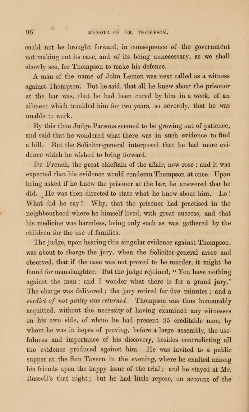 could not be brought forward, in consequence of the government not making out its case, and of its being unnecessary, as we shall shortly see, for Thompson to make his defence. A man of the name of John Lemon was next called as a witness against Thompson. But he said, that all he knew about the prisoner at the bar was, that he had been cured by him in a week, of an ailment which troubled him for two years, so severely, that he was unable to work. By this time Judge Parsons seemed to be growing out of patience, and said that he wondered what there was in such evidence to find a bill. But the Solicitor-general interposed that he had more evi¬ dence which he wished to bring forward. Dr. French, the great chieftain of the affair, now rose ; and it was expected that his evidence would condemn Thompson at once. Upon being asked if he knew the prisoner at the bar, he answered that he did. He was then directed to state what he knew about him. Lo ! What did he say ? Why, that the prisoner had practised in the neighbourhood where he himself lived, with great success, and that his medicine was harmless, being only such as was gathered by the children for the use of families. The judge, upon hearing this singular evidence against Thompson, was about to charge the jury, when the Solicitor-general arose and observed, that if the case was not proved to be murder, it might be found for manslaughter. But the judge rejoined, “ You have nothing against the man; and T wonder what there is for a grand jury.” The charge was delivered; the jury retired for five minutes ; and a verdict of not guilty was returned. Thompson was thus honourably acquitted, without the necessity of having examined any witnesses on his own side, of whom he had present 25 creditable men, by whom he was in hopes of proving, before a large assembly, the use¬ fulness and importance of his discovery, besides contradicting all the evidence produced against him. He was invited to a public supper at the Sun Tavern in the evening, where he exulted among his friends upon the happy issue of the trial; and he stayed at Mr. Bussell’s that night; but he had little repose, on account of the