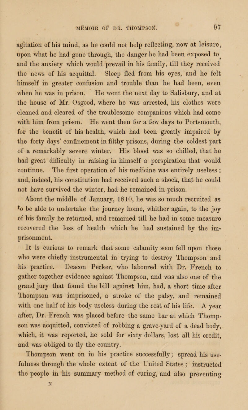 agitation of his mind, as he could not help reflecting, now at leisure, upon what he had gone through, the danger he had been exposed to^ and the anxiety which would prevail in his family, till they received the news of his acquittal. Sleep fled from his eyes, and he felt himself in greater confusion and trouble than he had been, even when he was in prison. He vrent the next day to Salisbury, and at the house of Mr. Osgood, where he was arrested, his clothes were cleaned and cleared of the troublesome companions which had come with him from prison. He went then for a few days to Portsmouth, for the benefit of his health, which had been greatly impaired by the forty days’ confinement in filthy prisons, during the coldest part of a remarkablv severe winter. His blood was so chilled, that he had great difficulty in raising in himself a perspiration that would continue. The first operation of his medicine was entirely useless : and, indeed, his constitution had received such a shock, that he could not have survived the winter, had he remained in prison. About the middle of January, 1810, he was so much recruited as *o be able to undertake the journey home, whither again, to the joy of his family he returned, and remained till he had in some measure recovered the loss of health which he had sustained by the im¬ prisonment. It is curious to remark that some calamity soon fell upon those who were chiefly instrumental in trying to destroy Thompson and his practice. Deacon Pecker, who laboured with Dr. French to gather together evidence against Thompson, and was also one of the grand jury that found the bill against him, had, a short time after Thompson was imprisoned, a stroke of the palsy, and remained with one half of his body useless during the rest of his life. A year after, Dr. French was placed before the same bar at which Thomp¬ son was acquitted, convicted of robbing a grave-yard of a dead body, which, it vTas reported, he sold for sixty dollars, lost all his credit, and was obliged to fly the country. Thompson went on in his practice successfully; spread his use¬ fulness through the whole extent of the United States; instructed the people in his summary method of curing, and also preventing N