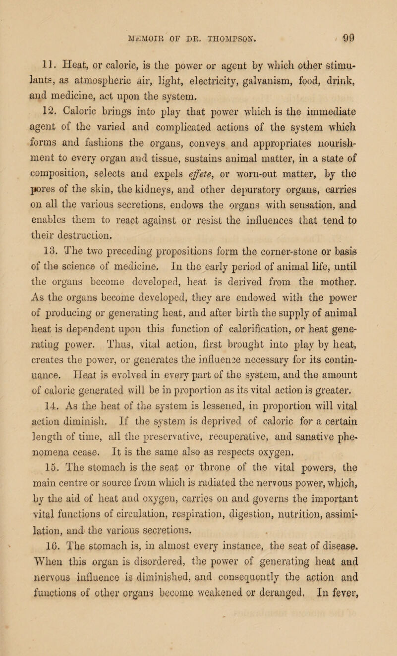 1 ]. Heat, or caloric, is the power or agent by which other stimu¬ lants, as atmospheric air, light, electricity, galvanism, food, drink, and medicine, act upon the system. 12. Caloric brings into play that power which is the immediate agent of the varied and complicated actions of the system which forms and fashions the organs, conveys and appropriates nourish¬ ment to every organ and tissue, sustains animal matter, in a state of composition, selects and expels effete, or worn-out matter, by the pores of the skin, the kidneys, and other depuratory organs, carries on all the various secretions, endows the organs with sensation, and enables them to react against or resist the influences that tend to their destruction. 13. The two preceding propositions form the corner-stone or basis of the science of medicine. In the early period of animal life, until the organs become developed, heat is derived from the mother. As the organs become developed, they are endowed with the power of producing or generating heat, and after birth the supply of animal heat is dependent upon this function of calorification, or heat gene¬ rating power. Thus, vital action, first brought into play by heat, creates the power, or generates the influence necessary for its contin¬ uance. Heat is evolved in every part of the system, and the amount of caloric generated will be in proportion as its vital action is greater. 14. As the heat of the system is lessened, in proportion will vital action diminish. If the system is deprived of caloric for a certain length of time, all the preservative, recuperative, and sanative phe¬ nomena cease. It is the same also as respects oxygen. 15. The stomach is the seat or throne of the vital powers, the main centre or source from which is radiated the nervous power, which, by the aid of heat and oxygen, carries on and governs the important vital functions of circulation, respiration, digestion, nutrition, assimi¬ lation, and the various secretions. 16. The stomach is, in almost every instance, the seat of disease. When this organ is disordered, the power of generating heat and nervous influence is diminished, and consequently the action and functions of other organs become weakened or deranged. In fever,