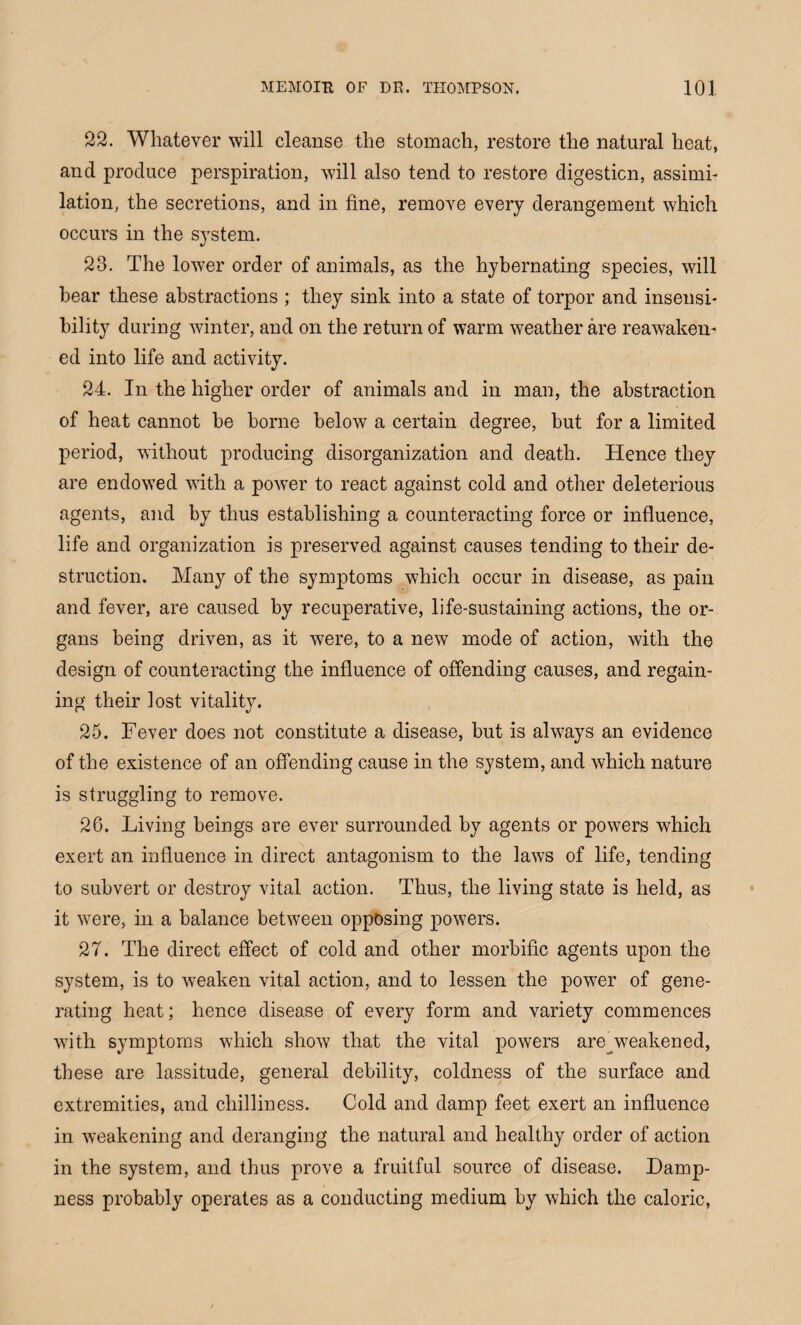 22. Whatever will cleanse the stomach, restore the natural heat, and produce perspiration, will also tend to restore digestion, assimi¬ lation, the secretions, and in fine, remove every derangement which occurs in the system. 23. The lower order of animals, as the hybernating species, will hear these abstractions ; they sink into a state of torpor and insensi¬ bility during winter, and on the return of warm weather are reawaken¬ ed into life and activity. 24. In the higher order of animals and in man, the abstraction of heat cannot be borne below a certain degree, but for a limited period, without producing disorganization and death. Hence they are endowed with a power to react against cold and other deleterious agents, and by thus establishing a counteracting force or influence, life and organization is preserved against causes tending to their de¬ struction. Many of the symptoms which occur in disease, as pain and fever, are caused by recuperative, life-sustaining actions, the or¬ gans being driven, as it were, to a new mode of action, with the design of counteracting the influence of offending causes, and regain¬ ing their lost vitality. 25. Fever does not constitute a disease, but is always an evidence of the existence of an offending cause in the system, and which nature is struggling to remove. 26. Living beings are ever surrounded by agents or powers which exert an influence in direct antagonism to the laws of life, tending to subvert or destroy vital action. Thus, the living state is held, as it were, in a balance between opposing powers. 27. The direct effect of cold and other morbific agents upon the system, is to weaken vital action, and to lessen the power of gene¬ rating heat; hence disease of every form and variety commences with symptoms which show that the vital powers are^weakened, these are lassitude, general debility, coldness of the surface and extremities, and chilliness. Cold and damp feet exert an influence in weakening and deranging the natural and healthy order of action in the system, and thus prove a fruitful source of disease. Damp¬ ness probably operates as a conducting medium by which the caloric,