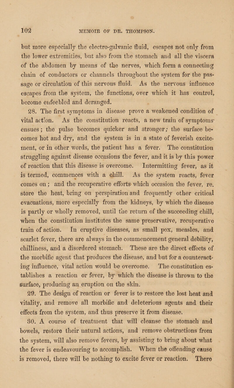but more especially the electro-galvanic fluid, escapes not only from the lower extremities, but also from the stomach and all the viscera of the abdomen by means of the nerves, which form a connecting chain of conductors or channels throughout the system for the pas¬ sage or circulation of this nervous fluid. As the nervous influence escapes from the system, the functions, over which it has control, become enfeebled and deranged. 28. The first symptoms in disease prove a weakened condition of vital action. As the constitution reacts, a new train of symptoms* ensues; the pulse becomes quicker and stronger; the surface be¬ comes hot and dry, and the system is in a state of feverish excite¬ ment, or in other words, the patient has a fever. The constitution struggling against disease occasions the fever, and it is by this power of reaction that this disease is overcome. Intermitting fever, as it is termed, commences with a chill. As the system reacts, fever comes on; and the recuperative efforts which occasion the fever, re. store the heat, bring on perspiration and frequently other critical evacuations, more especially from the kidneys, by which the disease is partly or wholly removed, until the return of the succeeding chill, when the constitution institutes the same preservative, recuperative train of action. In eruptive diseases, as small pox, measles, and scarlet fever, there are always in the commencement general debility, chilliness, and a disordered stomach. These are the direct effects of the morbific agent that produces the disease, and but for a counteract¬ ing influence, vital action would be overcome. The constitution es¬ tablishes a reaction or fever, by which the disease is thrown to the surface, producing an eruption on the skin. 29. The design of reaction or fever is to restore the lost heat and vitality, and remove all morbific and deleterious agents and their effects from the system, and thus preserve it from disease. 30. A course of treatment that will cleanse the stomach and bowels, restore their natural actions, and remove obstructions from the system, will also remove fevers, by assisting to bring about what the fever is endeavouring to accomplish. When the offending cause is removed, there will be nothing to excite fever or reaction. There